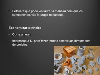 • Software que pode visualizar a maneira com que os
  componentes vão interagir no tanque.



Economizar dinheiro
• Corte a laser

• Impressão 3-D, para fazer formas complexas diretamente
  de projetos.
 