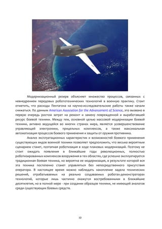 10
Модернизационный резерв объясняет множество процессов, связанных с
невнедрением передовых робототехнических технологий в военную практику. Стоит
отметить, что расходы Пентагона на научно-исследовательские работы также начали
снижаться. По данным American Association for the Advancement of Science, это вызвано в
первую очередь ростом затрат на ремонт и замену поврежденной и выработавшей
ресурс боевой техники. Между тем, основной целью массовой модернизации боевой
техники, активно ведущейся во многих странах мира, является усовершенствование
управляющей электроники, прицельных комплексов, а также максимальная
автоматизация процессов боевого применения и защиты от оружия противника.
Анализ эксплуатационных характеристик и возможностей боевого применения
существующих видов военной техники позволяет предположить, что весьма вероятным
сценарием станет, поэтапная роботизация в ходе плановых модернизаций. Поэтому не
стоит ожидать появления в ближайшие годы революционных, полностью
роботизированных комплексов вооружения в тех областях, где успешно эксплуатируется
традиционная боевая техника, но вероятна ее модернизация, в результате которой вся
эта техника постепенно станет управляться без непосредственного присутствия
оператора. В настоящее время можно наблюдать накопление задела технических
решений, отрабатываемых на реально создаваемых роботах-демонстраторах
технологий, которые лишь частично окажутся востребованными в ближайшие
десятилетия, но в полной мере - при создании образцов техники, не имеющей аналогов
среди существующих боевых средств.
 