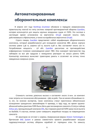 11
Автоматизированные
оборонительные комплексы
В апреле 2011 года Northrop Grumman объявила о передаче американскому
правительству 1000-ой по счету системы лазерной противоракетной обороны Guardian,
которая используется для защиты крупных воздушных судов от ПЗРК. Эта система в
настоящее время установлена на вертолетах CH-53E морской пехоты США,
действовавших в Афганистане, а также на корабельных вертолетах CH-46E.
Строго говоря, Guardian представляет собой модификацию оборонительного
комплекса, который разрабатывался для оснащения самолетов ВВС. Длина корпуса
системы равна 2,36 м, ширина 0,8 м, высота 0,48 м. Вес составляет около 220 кг.
Потребляемая мощность - 1,8 кВт. Guardian рассчитана на противодействие
инфракрасным головкам самонаведения ракет ПВО. Она сканирует пространство под
лайнером на все 360 градусов и немедленно реагирует на запуск ракеты ПЗРК.
Компьютер комплекса вычисляет траекторию ракеты и ослепляет ее оптику точно
наведенным лазерным лучом.
Стоимость системы довольно высока и составляет около $1 млн. за комплект
плюс затраты на техническое обслуживание - $365 за рейс. Тем не менее в ближайшие 10–
15 лет, по мнению экспертов, такие комплексы станут практически обязательным
оснащением гражданских авиалайнеров К примеру, в 1993 году, во время грузино-
абхазской войны ракетами ПЗРК были сбиты два пассажирских самолета. В 2003-м лайнер
Airbus 300, принадлежащий компании DHL, был поражен ракетой ПЗРК сразу после вылета
из Багдада. К счастью, экипаж сумел совершить аварийную посадку на поврежденном
самолете.
От авиаторов не отстают и моряки. Американская фирма Anteon Technologies и
британская BAE System в рамках совместного проекта разрабатывают мощную
гидроакустическую систему обороны кораблей от торпедных атак. По замыслу
 