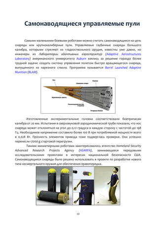 13
Самонаводящиеся управляемые пули
Самыми маленькими боевыми роботами можно считать самонаводящиеся на цель
снаряды или крупнокалиберные пули. Управляемые гаубичные снаряды большого
калибра, которыми стреляют из гладкоствольного орудия, известны уже давно, но
инженеры из Лаборатории адаптивных аэроструктур (Adaptive Aerostructures
Laboratory) американского университета Auburn взялись за решение гораздо более
трудной задачи: создать систему управления полетом быстро вращающегося снаряда,
выпущенного из нарезного ствола. Программа называется Barrel Launched Adaptive
Munition (BLAM).
Изготовленные экспериментальные головки соответствовали боеприпасам
калибра от 20 мм. Испытания в сверхзвуковой аэродинамической трубе показали, что нос
снаряда может отклоняться на угол до 0,12 градуса в каждую сторону с частотой до 198
Гц. Необходимое напряжение составило более 100 В при потребляемой мощности всего
в 0,028 Вт. Прочность элементов привода тоже подверглась проверке. Они успешно
перенесли 17000 g стартовой перегрузки.
Такими миниатюрными роботами заинтересовалось агентство Homeland Security
Advanced Research Projects Agency (HSARPA), занимающееся передовыми
исследовательскими проектами в интересах национальной безопасности США.
Самонаводящиеся снаряды было решено использовать в проекте по разработке нового
типа несмертельного оружия для обеспечения правопорядка.
 