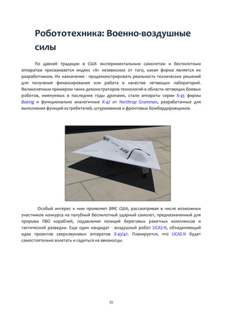 15
Робототехника: Военно-воздушные
силы
По давней традиции в США экспериментальным самолетам и беспилотным
аппаратам присваивается индекс «Х» независимо от того, какая фирма является их
разработчиком. Их назначение - продемонстрировать реальность технических решений
для получения финансирования или работа в качестве летающих лабораторий.
Великолепным примером таких демонстраторов технологий в области летающих боевых
роботов, именуемых в последние годы дронами, стали аппараты серии Х-45 фирмы
Boeing и функционально аналогичные Х-47 от Northrop Grumman, разработанные для
выполнения функций истребителей, штурмовиков и фронтовых бомбардировщиков.
Особый интерес к ним проявляет ВМС США, рассматривая в числе возможных
участников конкурса на палубный беспилотный ударный самолет, предназначенный для
прорыва ПВО кораблей, подавления позиций береговых ракетных комплексов и
тактической разведки. Еще один кандидат - воздушный робот UCAS-N, объединяющий
идеи проектов сверхзвуковых аппаратов X-45/47. Планируется, что UCAS-N будет
самостоятельно взлетать и садиться на авианосцы.
 