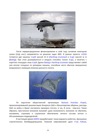 16
После перераспределения финансирования в 2006 году основная ежегодная
сумма ($239 млн.) направляется на решение задач ВМС. В рамках проекта J-UCAS
готовятся две машины: X-47B массой 18 т (Northrop Grumman) и X-45C массой 14 т
(Boeing). При этом дозаправляться в воздухе способна только X-45C, а взлетать с
коротких площадок лишь X-47B. Дроны Boeing и Northrop Grumman представляют собой
уже вполне солидные по размерам машины, способные нести обычное авиационное
вооружение и имеющие немалую дальность полета.
По подсчетам общественной организации National Priorities Project,
проанализировавшей документацию Конгресса США и Министерства обороны, расходы
США на войну в Ираке составляли примерно $10 млн. в час. В сутки - $244 млн. Таким
образом, пристальное внимание вызывает даже возможность экономии на обучении,
жаловании, страховке и социальном обеспечении личного состава летных и
обслуживающих подразделений.
В настоящее время DARPA прорабатывает также варианты роботов с функциями
стратегических бомбардировщиков. Тяжелый сверхзвуковой дрон Р-175 Polecat,
 