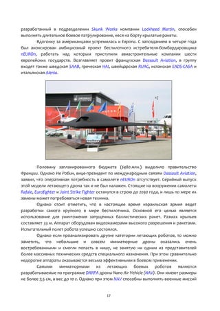17
разработанный в подразделении Skunk Works компании Lockheed Martin, способен
выполнять длительное боевое патрулирование, неся на борту крылатые ракеты.
Вдогонку за американцами устремилась и Европа. С запозданием в четыре года
был анонсирован амбициозный проект беспилотного истребителя-бомбардировщика
nEUROn, работать над которым приступили авиастроительные компании шести
европейских государств. Возглавляет проект французская Dassault Aviation, в группу
входят также шведская SAAB, греческая HAI, швейцарская RUAG, испанская EADS-CASA и
итальянская Alenia.
Половину запланированного бюджета ($480 млн.) выделило правительство
Франции. Однако Ив Робин, вице-президент по международным связям Dassault Aviation,
заявил, что оперативная потребность в самолете nEUROn отсутствует. Серийный выпуск
этой модели летающего дрона так и не был налажен. Стоящие на вооружении самолеты
Rafale, Eurofighter и Joint Strike Fighter останутся в строю до 2030 года, и лишь по мере их
замены может потребоваться новая техника.
Однако стоит отметить, что в настоящее время израильская армия ведет
разработки самого крупного в мире беспилотника. Основной его целью является
использование для уничтожения запущенных баллистических ракет. Размах крыльев
составляет 33 м. Аппарат оборудован видеокамерами высокого разрешения и ракетами.
Испытательный полет робота успешно состоялся.
Однако если проанализировать другие категории летающих роботов, то можно
заметить, что небольшие и совсем миниатюрные дроны оказались очень
востребованными и смогли попасть в нишу, не занятую ни одним из представителей
более массивных технических средств специального назначения. При этом сравнительно
недорогие аппараты оказываются весьма эффективными в боевом применении.
Самыми миниатюрными из летающих боевых роботов являются
разрабатываемые по программе DARPA дроны Nano Air Vehicle (NAV). Они имеют размеры
не более 7,5 см, а вес до 10 г. Однако при этом NAV способны выполнять военные миссий
 