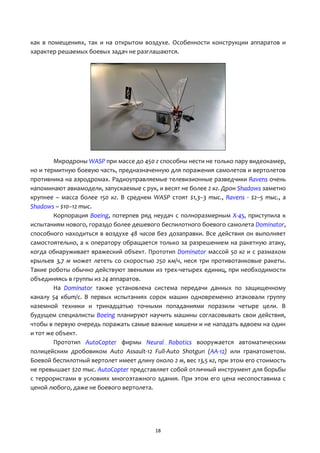 18
как в помещениях, так и на открытом воздухе. Особенности конструкции аппаратов и
характер решаемых боевых задач не разглашаются.
Мкродроны WASP при массе до 450 г способны нести не только пару видеокамер,
но и термитную боевую часть, предназначенную для поражения самолетов и вертолетов
противника на аэродромах. Радиоуправляемые телевизионные разведчики Ravens очень
напоминают авиамодели, запускаемые с рук, и весят не более 2 кг. Дрон Shadows заметно
крупнее – масса более 150 кг. В среднем WASP стоят $1,3–3 тыс., Ravens - $2–5 тыс., а
Shadows – $10–12 тыс.
Корпорация Boeing, потерпев ряд неудач с полноразмерным Х-45, приступила к
испытаниям нового, гораздо более дешевого беспилотного боевого самолета Dominator,
способного находиться в воздухе 48 часов без дозаправки. Все действия он выполняет
самостоятельно, а к оператору обращается только за разрешением на ракетную атаку,
когда обнаруживает вражеский объект. Прототип Dominator массой 50 кг и с размахом
крыльев 3,7 м может лететь со скоростью 250 км/ч, неся три противотанковые ракеты.
Такие роботы обычно действуют звеньями из трех-четырех единиц, при необходимости
объединяясь в группы из 24 аппаратов.
На Dominator также установлена система передачи данных по защищенному
каналу 54 кбит/с. В первых испытаниях сорок машин одновременно атаковали группу
наземной техники и тринадцатью точными попаданиями поразили четыре цели. В
будущем специалисты Boeing планируют научить машины согласовывать свои действия,
чтобы в первую очередь поражать самые важные мишени и не нападать вдвоем на один
и тот же объект.
Прототип AutoCopter фирмы Neural Robotics вооружается автоматическим
полицейским дробовиком Auto Assault-12 Full-Auto Shotgun (АА-12) или гранатометом.
Боевой беспилотный вертолет имеет длину около 2 м, вес 13,5 кг, при этом его стоимость
не превышает $20 тыс. AutoCopter представляет собой отличный инструмент для борьбы
с террористами в условиях многоэтажного здания. При этом его цена несопоставима с
ценой любого, даже не боевого вертолета.
 