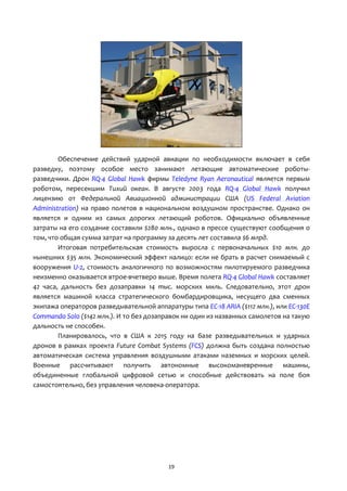 19
Обеспечение действий ударной авиации по необходимости включает в себя
разведку, поэтому особое место занимают летающие автоматические роботы-
разведчики. Дрон RQ-4 Global Hawk фирмы Teledyne Ryan Aeronautical является первым
роботом, пересекшим Тихий океан. В августе 2003 года RQ-4 Global Hawk получил
лицензию от Федеральной Авиационной администрации США (US Federal Aviation
Administration) на право полетов в национальном воздушном пространстве. Однако он
является и одним из самых дорогих летающий роботов. Официально объявленные
затраты на его создание составили $280 млн., однако в прессе существуют сообщения о
том, что общая сумма затрат на программу за десять лет составила $6 млрд.
Итоговая потребительская стоимость выросла с первоначальных $10 млн. до
нынешних $35 млн. Экономический эффект налицо: если не брать в расчет снимаемый с
вооружения U-2, стоимость аналогичного по возможностям пилотируемого разведчика
неизменно оказывается втрое-вчетверо выше. Время полета RQ-4 Global Hawk составляет
42 часа, дальность без дозаправки 14 тыс. морских миль. Следовательно, этот дрон
является машиной класса стратегического бомбардировщика, несущего два сменных
экипажа операторов разведывательной аппаратуры типа EC-18 ARIA ($112 млн.), или EC-130E
Commando Solo ($142 млн.). И то без дозаправок ни один из названных самолетов на такую
дальность не способен.
Планировалось, что в США к 2015 году на базе разведывательных и ударных
дронов в рамках проекта Future Combat Systems (FCS) должна быть создана полностью
автоматическая система управления воздушными атаками наземных и морских целей.
Военные рассчитывают получить автономные высокоманевренные машины,
объединенные глобальной цифровой сетью и способные действовать на поле боя
самостоятельно, без управления человека-оператора.
 