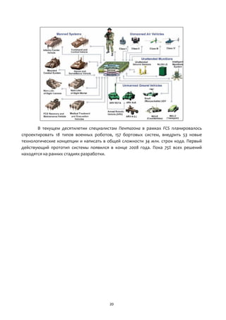 20
В текущем десятилетии специалистам Пентагона в рамках FCS планировалось
спроектировать 18 типов военных роботов, 157 бортовых систем, внедрить 53 новые
технологические концепции и написать в общей сложности 34 млн. строк кода. Первый
действующий прототип системы появился в конце 2008 года. Пока 75% всех решений
находятся на ранних стадиях разработки.
 