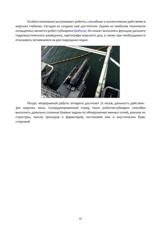 22
Особого внимания заслуживают роботы, способные к коллективным действиям в
морских глубинах. Сегодня их создано уже достаточно. Одним из наиболее технически
оснащенных является робот-субмарина Seahorse. Он может выполнять функцию дальнего
гидроакустического разведчика, картографа морского дна, а также при необходимости
отыскивать затаившиеся на дне подводные лодки.
Ресурс непрерывной работы аппарата достигает 72 часов, дальность действия -
300 морских миль. Скоординированный отряд таких роботов-субмарин способен
выполнять довольно сложные боевые задачи по обнаружению минных полей, анализу их
структуры, поиску проходов и фарватеров, постановке мин и акустических буев-
сторожей.
 