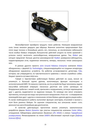 25
Великобритания приобрела тридцать таких роботов. Немецкие вооруженные
силы также заказали двадцать два образца. Военные аналитики предсказывают бум
этого вида техники в ближайшие десять лет, поскольку, за исключением небольшого
числа особых боевых операций, большинство действий солдата на полях сражений с
успехом смогут выполнять малогабаритные, вооруженные дроны. Так, iRobot уже
сегодня предлагает больше десятка разновидностей PacBot: разведчики-наблюдатели,
корректировщики огня, подвижные минометы, минеры, несколько типов самоходных
мин.
В рамках другого проекта Joint Ground Robotics Enterprise компания iRobot
объединилась с фирмой ICx Technologies, специализирующейся на создании аппаратуры
обнаружения взрывчатых устройств. На роботов устанавливаются детекторы Fido,
которые, как утверждается, по чувствительности сравнимы с нюхом служебных собак.
Бюджет проекта составил $16,6 млн.
Говоря о перспективах роботизации боевых действий на суше, нельзя не
упомянуть о большой группе дронов, выполняющих функции носильщика и
интеллектуальной БМП. По замыслу стратегов, на эти устройства будут возложены задачи
масштабов войсковой операции: несколько десятков или сотен шагающих по
бездорожью роботов с живой силой, припасами и вооружением, согласуя перемещения
друг с другом, выдвигаются на заданные позиции. По команде они могут атаковать
противника, используя все виды наступательного вооружения. И все это - в непрерывном
взаимодействии друг с другом и локальными сетями боевых дронов других родов войск.
В случае необходимости роботы выполняют функции санитаров, отыскивая и вынося с
поля боля раненых бойцов. По оценкам специалистов, все описанное может стать
реальностью уже в ближайшие два десятилетия.
В качестве действующих прототипов можно упомянуть замечательные
разработки фирмы Boston Dynamics при участии специалистов компании Foster Miller,
сотрудников Лаборатории реактивного движения (JPL NASA) и ученых Гарвардского
университета. Финансирование по линии DARPA обеспечивает научный отдел (Defense
Sciences Office).
 