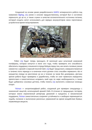 26
Созданный на основе ранее разработанного DARPA четвероногого робота под
названием BigDog, LS3 умнее и сильнее предшественника, который был в состоянии
переносить до 40 кг, а также служил в качестве вспомогательного источника питания,
который солдаты могут использовать для зарядки аккумуляторов своих портативных
устройств во время патрулирования.
Робот LS3 будет теперь проходить 18 месячный цикл испытаний изменений
платформы, которые начнутся в июле 2012 года, чтобы проверить его способность
обеспечить поддержку спешенного отряда бойцов перед тем, как начать полевые учения
совместно с армией и морской пехотой США. LS3 будет продолжать совершенствоваться
в течение этого периода и в конечном итоге должен стать способен перевозить 160 кг
имущества отряда на расстояние 33 км в течение 24 часов без дозаправки. Датчики
зрения робота будут проверены и доработаны, чтобы он смог правильно определять
препятствия и самостоятельно исправить свой курс по мере необходимости, а также
будут добавлены слуховые датчики, чтобы помочь LS3 выполнять словесные команды
солдат.
Petman — антропоморфный робот, созданный для проверки спецодежды с
химической защитой, используемой армией США. В отличие от предыдущих тестеров,
которые имели ограниченный репертуар движений и нуждались в механической
поддержке, Petman самостоятельно сохраняет устойчивость и свободно перемещается:
ходьба, ползание и выполнение различных упражнений во время воздействия боевых
отравляющих веществ.
 