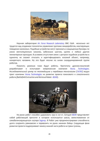 28
Научная лаборатория Air Force Research Laboratory ВВС США несколько лет
трудится над созданием технологии управления группами микророботов, имитирующих
поведение насекомых. Подобные устройства могут проникать в защищенные бункеры по
узким вентиляционным каналам, кабельным шахтам, щелям и любым другим
миниатюрным проходам. В условиях отсутствия связи с центром подобное устройство в
одиночку не сможет отыскать и идентифицировать искомый объект, например,
конкретного человека. Но это будет вполне по силам скоординированной группе
роботов.
Помогать раненым тоже будут роботы. Прототипы дронов-спасателей
разрабатывает и испытывает американская компания Vecna Technologies.
Исследовательский центр по телемедицине и передовым технологиям (TATRC) выдал
грант компании Vecna Technologies на развитие проекта поискового и спасательного
робота (Battlefield Extraction and Retrieval Robot - BEAR).
На руках робот способен удерживать груз в 227 кг. Сегодня BEAR представляет
собой работающий прототип в котором используется шасси, заимствованное от
самобалансирующегося скутера Segway. В Робот уже продемонстрировал способность
долго сохранять равновесие и перевозить на руках манекен бойца. Следующая фаза
развития проекта подразумевает замену нижней части робота на траки гусениц.
 