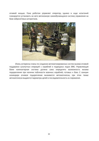 30
огневой мощью. Пока роботом управляет оператор, однако в ходе испытаний
планируется установить на него автономную самообучающуюся систему управления на
базе нейросетевых алгоритмов.
Очень интересны планы по созданию автоматизированных систем вызова огневой
поддержки сухопутных операций с кораблей и подводных лодок ВМС. Управляющая
боем компьютерная система должна сама определять возможность вызова
подкрепления при наличии поблизости военных кораблей, готовых к бою. С санкции
командира огневое подкрепление вызывается автоматически, при этом также
автоматически выдаются параметры целей и последовательность их поражения.
 