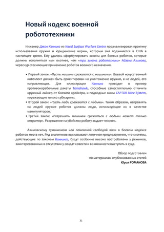 31
Новый кодекс военной
робототехники
Инженер Джон Каннинг из Naval Surface Warfare Centre проанализировал практику
использования оружия и юридические нормы, которым она подчиняется в США в
настоящее время. Ему удалось сформулировать законы для боевых роботов, которые
должны исполняться ими охотнее, чем «три закона роботехники» Айзека Азимова,
чересчур стесняющие применение роботов военного назначения.
• Первый закон: «Пусть машины сражаются с машинами». Боевой искусственный
интеллект должен быть ориентирован на уничтожение оружия, а не людей, его
направляющих. Для иллюстрации Каннинг приводит в пример
противокорабельные ракеты Tomahawk, способные самостоятельно отличить
круизный лайнер от боевого крейсера, и подводные мины CAPTOR Mine System,
поражающие только субмарины.
• Второй закон: «Пусть люди сражаются с людьми». Таким образом, направлять
на людей оружие роботов должны люди, использующие их в качестве
манипуляторов.
• Третий закон: «Разрешить машинам сражаться с людьми может только
оператор». Разрешение на убийство роботу выдает человек.
Азимовскому гуманизмом или лемовской свободой воли в боевом кодексе
роботов места нет. Ряд аналитиков высказывают логичное предположение, что системы,
действующие по законам Каннинга, будут особенно высоко востребованы у режимов,
заинтересованных в отсутствии у солдат совести и возможности выступать в суде.
Обзор подготовлен
по материалам опубликованных статей
Юрия РОМАНОВА
 