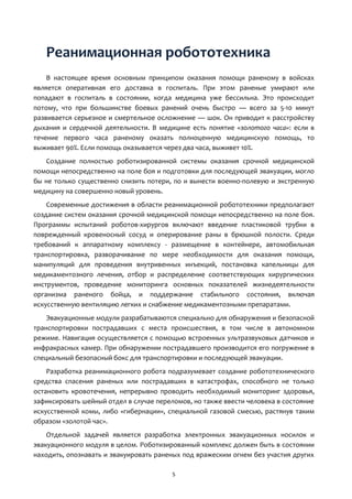 5
Реанимационная робототехника
В настоящее время основным принципом оказания помощи раненому в войсках
является оперативная его доставка в госпиталь. При этом раненые умирают или
попадают в госпиталь в состоянии, когда медицина уже бессильна. Это происходит
потому, что при большинстве боевых ранений очень быстро — всего за 5-10 минут
развивается серьезное и смертельное осложнение — шок. Он приводит к расстройству
дыхания и сердечной деятельности. В медицине есть понятие «золотого часа»: если в
течение первого часа раненому оказать полноценную медицинскую помощь, то
выживает 90%. Если помощь оказывается через два часа, выживет 10%.
Создание полностью роботизированной системы оказания срочной медицинской
помощи непосредственно на поле боя и подготовки для последующей эвакуации, могло
бы не только существенно снизить потери, по и вынести военно-полевую и экстренную
медицину на совершенно новый уровень.
Современные достижения в области реанимационной робототехники предполагают
создание систем оказания срочной медицинской помощи непосредственно на поле боя.
Программы испытаний роботов-хирургов включают введение пластиковой трубки в
поврежденный кровеносный сосуд и оперирование раны в брюшной полости. Среди
требований к аппаратному комплексу - размещение в контейнере, автомобильная
транспортировка, разворачивание по мере необходимости для оказания помощи,
манипуляций для проведения внутривенных инъекций, постановка капельницы для
медикаментозного лечения, отбор и распределение соответствующих хирургических
инструментов, проведение мониторинга основных показателей жизнедеятельности
организма раненого бойца, и поддержание стабильного состояния, включая
искусственную вентиляцию легких и снабжение медикаментозными препаратами.
Эвакуационные модули разрабатываются специально для обнаружения и безопасной
транспортировки пострадавших с места происшествия, в том числе в автономном
режиме. Навигация осуществляется с помощью встроенных ультразвуковых датчиков и
инфракрасных камер. При обнаружении пострадавшего производится его погружение в
специальный безопасный бокс для транспортировки и последующей эвакуации.
Разработка реанимационного робота подразумевает создание робототехнического
средства спасения раненых или пострадавших в катастрофах, способного не только
остановить кровотечения, непрерывно проводить необходимый мониторинг здоровья,
зафиксировать шейный отдел в случае переломов, но также ввести человека в состояние
искусственной комы, либо «гибернации», специальной газовой смесью, растянув таким
образом «золотой час».
Отдельной задачей является разработка электронных эвакуационных носилок и
эвакуационного модуля в целом. Роботизированный комплекс должен быть в состоянии
находить, опознавать и эвакуировать раненых под вражеским огнем без участия других
 