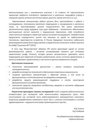 6
военнослужащих или с минимальным участием с их стороны. От перспективного
эвакуатора требуется способность передвигаться в различных ландшафтах (город и
городские здания, включая лестничные марши, джунгли, горная местность и т.д.).
Перспективные манипуляторы робота должны быть приспособлены к работе с
пострадавшими, получившими различные повреждения и находящимися в различных
позах, их транспортировка должна осуществляться без риска причинения
дополнительного вреда здоровью. Еще одно требование – возможность обеспечивать
дистанционный контакт раненого с медицинским персоналом, либо способность
самостоятельно проводить первичную оценку состояния пострадавшего. Разработчикам
предлагается сосредоточить усилия как минимум на одной из перечисленных
технических характеристик устройства. В России передовые технологии мобильного
реанимирования ранее были представлены в хирургическом комплексе на базе самолета
Ил-76МД "Скальпель-МТ" (МЧС).
В 2013 году Министерством обороны РФ начата реализация одной из систем
реанимационного робота – активной ультразвуковой манжеты для остановки
кровотечения (шифр «Пчела»), которая должна автоматически сдавливать место
повреждения для первичной остановки кровотечения, искать источник кровотечения, а
затем останавливать кровотечение, в том числе из крупных кровеносных сосудов.
Критические технологии:
 технологии малоинвазивной диагностики – анализ основных показателей
жизнедеятельности;
 разработка аппаратно-технического обеспечения оперативных вмешательств;
 создание адаптивных манипуляторов с обратной связью, в том числе из
функциональных и интеллектуальных активируемых материалов;
 разработка средств реанимационной поддержки и систем мониторинга
функционального состояния организма;
 химические средства замедления метаболизма, введение в состояние гибернации
или искусственную кому.
Результатом прикладных научных исследований станет создание роботехнического
аппарата-паука для оснащения либо военно-полевых медицинских групп, либо
использования как составной части роботизированного эвакуационного комплекса.
Отдельные разработанные компоненты могут быть с успехом использованы в системе
здравоохранения – медицине катастроф и реанимационных группах.
М.Д. Алехин
И.Д. Клабуков
Исследовательское сообщество
«Defense Network»
 