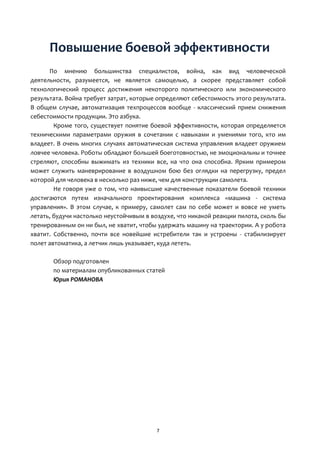 7
Повышение боевой эффективности
По мнению большинства специалистов, война, как вид человеческой
деятельности, разумеется, не является самоцелью, а скорее представляет собой
технологический процесс достижения некоторого политического или экономического
результата. Война требует затрат, которые определяют себестоимость этого результата.
В общем случае, автоматизация техпроцессов вообще - классический прием снижения
себестоимости продукции. Это азбука.
Кроме того, существует понятие боевой эффективности, которая определяется
техническими параметрами оружия в сочетании с навыками и умениями того, кто им
владеет. В очень многих случаях автоматическая система управления владеет оружием
ловчее человека. Роботы обладают большей боеготовностью, не эмоциональны и точнее
стреляют, способны выжимать из техники все, на что она способна. Ярким примером
может служить маневрирование в воздушном бою без оглядки на перегрузку, предел
которой для человека в несколько раз ниже, чем для конструкции самолета.
Не говоря уже о том, что наивысшие качественные показатели боевой техники
достигаются путем изначального проектирования комплекса «машина - система
управления». В этом случае, к примеру, самолет сам по себе может и вовсе не уметь
летать, будучи настолько неустойчивым в воздухе, что никакой реакции пилота, сколь бы
тренированным он ни был, не хватит, чтобы удержать машину на траектории. А у робота
хватит. Собственно, почти все новейшие истребители так и устроены - стабилизирует
полет автоматика, а летчик лишь указывает, куда лететь.
Обзор подготовлен
по материалам опубликованных статей
Юрия РОМАНОВА
 