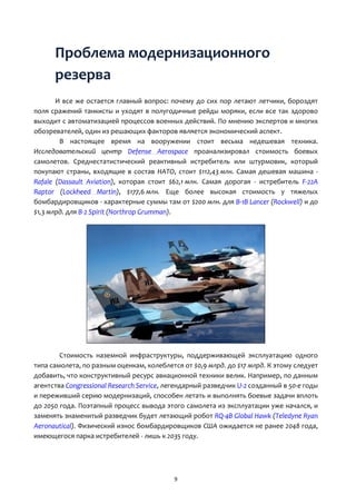 9
Проблема модернизационного
резерва
И все же остается главный вопрос: почему до сих пор летают летчики, бороздят
поля сражений танкисты и уходят в полугодичные рейды моряки, если все так здорово
выходит с автоматизацией процессов военных действий. По мнению экспертов и многих
обозревателей, один из решающих факторов является экономический аспект.
В настоящее время на вооружении стоит весьма недешевая техника.
Исследовательский центр Defense Aerospace проанализировал стоимость боевых
самолетов. Среднестатистический реактивный истребитель или штурмовик, который
покупают страны, входящие в состав НАТО, стоит $112,43 млн. Самая дешевая машина -
Rafale (Dassault Aviation), которая стоит $62,1 млн. Самая дорогая - истребитель F-22A
Raptor (Lockheed Martin), $177,6 млн. Еще более высокая стоимость у тяжелых
бомбардировщиков - характерные суммы там от $200 млн. для B-1B Lancer (Rockwell) и до
$1,3 млрд. для B-2 Spirit (Northrop Grumman).
Стоимость наземной инфраструктуры, поддерживающей эксплуатацию одного
типа самолета, по разным оценкам, колеблется от $0,9 млрд. до $17 млрд. К этому следует
добавить, что конструктивный ресурс авиационной техники велик. Например, по данным
агентства Congressional Research Service, легендарный разведчик U-2 созданный в 50-е годы
и переживший серию модернизаций, способен летать и выполнять боевые задачи вплоть
до 2050 года. Поэтапный процесс вывода этого самолета из эксплуатации уже начался, и
заменять знаменитый разведчик будет летающий робот RQ-4B Global Hawk (Teledyne Ryan
Aeronautical). Физический износ бомбардировщиков США ожидается не ранее 2048 года,
имеющегося парка истребителей - лишь к 2035 году.
 