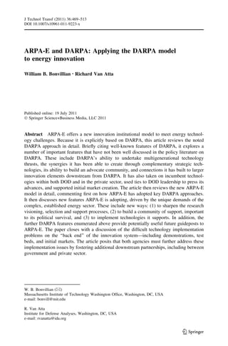 J Technol Transf (2011) 36:469–513
DOI 10.1007/s10961-011-9223-x




ARPA-E and DARPA: Applying the DARPA model
to energy innovation

William B. Bonvillian • Richard Van Atta




Published online: 19 July 2011
Ó Springer Science+Business Media, LLC 2011


Abstract ARPA-E offers a new innovation institutional model to meet energy technol-
ogy challenges. Because it is explicitly based on DARPA, this article reviews the noted
DARPA approach in detail. Brieﬂy citing well-known features of DARPA, it explores a
number of important features that have not been well discussed in the policy literature on
DARPA. These include DARPA’s ability to undertake multigenerational technology
thrusts, the synergies it has been able to create through complementary strategic tech-
nologies, its ability to build an advocate community, and connections it has built to larger
innovation elements downstream from DARPA. It has also taken on incumbent technol-
ogies within both DOD and in the private sector, used ties to DOD leadership to press its
advances, and supported initial market creation. The article then reviews the new ARPA-E
model in detail, commenting ﬁrst on how ARPA-E has adopted key DARPA approaches.
It then discusses new features ARPA-E is adopting, driven by the unique demands of the
complex, established energy sector. These include new ways: (1) to sharpen the research
visioning, selection and support processes, (2) to build a community of support, important
to its political survival, and (3) to implement technologies it supports. In addition, the
further DARPA features enumerated above provide potentially useful future guideposts to
ARPA-E. The paper closes with a discussion of the difﬁcult technology implementation
problems on the ‘‘back end’’ of the innovation system—including demonstrations, test
beds, and initial markets. The article posits that both agencies must further address these
implementation issues by fostering additional downstream partnerships, including between
government and private sector.




W. B. Bonvillian (&)
Massachusetts Institute of Technology Washington Ofﬁce, Washington, DC, USA
e-mail: bonvill@mit.edu

R. Van Atta
Institute for Defense Analyses, Washington, DC, USA
e-mail: rvanatta@ida.org


                                                                                 123
 