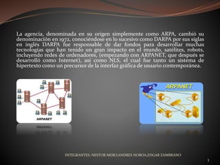 La agencia, denominada en su origen simplemente como ARPA, cambió su
denominación en 1972, conociéndose en lo sucesivo como DARPA por sus siglas
en inglés DARPA fue responsable de dar fondos para desarrollar muchas
tecnologías que han tenido un gran impacto en el mundo, satélites, robots,
incluyendo redes de ordenadores, (empezando con ARPANET, que después se
desarrolló como Internet), así como NLS, el cual fue tanto un sistema de
hipertexto como un precursor de la interfaz gráfica de usuario contemporánea.
INTEGRANTES: NESTOR MERO,ANDRES NOBOA,EDGAR ZAMBRANO
3
 