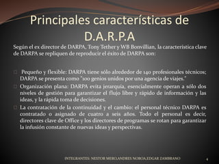 Principales características de
D.A.R.P.A
Pequeño y flexible: DARPA tiene sólo alrededor de 140 profesionales técnicos;
DARPA se presenta como "100 genios unidos por una agencia de viajes."
Organización plana: DARPA evita jerarquía, esencialmente operan a sólo dos
niveles de gestión para garantizar el flujo libre y rápido de información y las
ideas, y la rápida toma de decisiones.
La contratación de la continuidad y el cambio: el personal técnico DARPA es
contratado o asignado de cuatro a seis años. Todo el personal es decir,
directores clave de Office y los directores de programas se rotan para garantizar
la infusión constante de nuevas ideas y perspectivas.
Según el ex director de DARPA, Tony Tether y WB Bonvillian, la característica clave
de DARPA se repliquen de reproducir el éxito de DARPA son:
INTEGRANTES: NESTOR MERO,ANDRES NOBOA,EDGAR ZAMBRANO 4
 