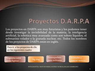 Los proyectos en DARPA son muy futuristas y los podemos tener
desde investigar la invisibilidad de la materia, la inteligencia
artificial, la robótica muy avanzada como son robots líquidos, el
submarino volador o la granada nuclear, etc. Todos los nombres
de los proyectos de DARPA están en inglés.
Programa joint
strike fighter
Para ir a los proyectos de clic
en los siguientes cuadro
Big dog
Exoesqueleto
para militares
Animales a
control remoto
INTEGRANTES: NESTOR MERO,ANDRES NOBOA,EDGAR ZAMBRANO
5
 