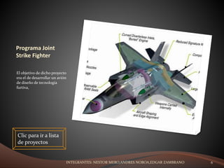 Programa Joint
Strike Fighter
El objetivo de dicho proyecto
era el de desarrollar un avión
de diseño de tecnología
furtiva,
Clic para ir a lista
de proyectos
INTEGRANTES: NESTOR MERO,ANDRES NOBOA,EDGAR ZAMBRANO 6
 