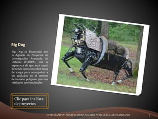 Big Dog
Big Dog es financiado por
la Agencia de Proyectos de
Investigación Avanzada de
Defensa (DARPA), con la
esperanza de que será capaz
de servir como un robot mula
de carga para acompañar a
los soldados en el terreno
demasiado peligroso para los
vehículos convencionales
Clic para ir a lista
de proyectos
INTEGRANTES: NESTOR MERO,ANDRES NOBOA,EDGAR ZAMBRANO 7
 