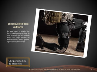 Exoesqueleto para
militares
En este caso, el diseño del
DARPA es ligero y flexible, lo
que permite que el soldado
tenga un rango amplio de
movimientos y pueda girarse,
agacharse o arrodillarse
Clic para ir a lista
de proyectos
INTEGRANTES: NESTOR MERO,ANDRES NOBOA,EDGAR ZAMBRANO 8
 