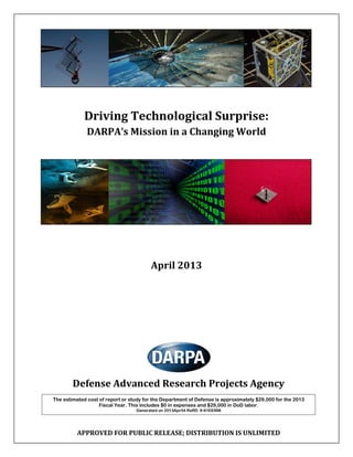 Driving Technological Surprise:
DARPA’s Mission in a Changing World
April 2013
Defense Advanced Research Projects Agency
The estimated cost of report or study for the Department of Defense is approximately $29,000 for the 2013
Fiscal Year. This includes $0 in expenses and $29,000 in DoD labor.
Generated on 2013Apr04 RefID: 9-61EE988
APPROVED FOR PUBLIC RELEASE; DISTRIBUTION IS UNLIMITED
 