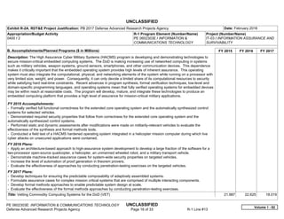 UNCLASSIFIED
PE 0602303E: INFORMATION & COMMUNICATIONS TECHNOLOGY UNCLASSIFIED
Defense Advanced Research Projects Agency Page 16 of 33 R-1 Line #13
Exhibit R-2A, RDT&E Project Justification: PB 2017 Defense Advanced Research Projects Agency Date: February 2016
Appropriation/Budget Activity
0400 / 2
R-1 Program Element (Number/Name)
PE 0602303E / INFORMATION &
COMMUNICATIONS TECHNOLOGY
Project (Number/Name)
IT-03 / INFORMATION ASSURANCE AND
SURVIVABILITY
B. Accomplishments/Planned Programs ($ in Millions) FY 2015 FY 2016 FY 2017
Description: The High Assurance Cyber Military Systems (HACMS) program is developing and demonstrating technologies to
secure mission-critical embedded computing systems. The DoD is making increasing use of networked computing in systems
such as military vehicles, weapon systems, ground sensors, smartphones, and other communication devices. This dependence
makes it critically important that the embedded operating system provides high levels of inherent assurance. This operating
system must also integrate the computational, physical, and networking elements of the system while running on a processor with
very limited size, weight, and power. Consequently, it can only devote a limited share of its computational resources to security
while satisfying hard real-time constraints. Recent advances in program synthesis, formal verification techniques, low-level and
domain-specific programming languages, and operating systems mean that fully verified operating systems for embedded devices
may be within reach at reasonable costs. The program will develop, mature, and integrate these technologies to produce an
embedded computing platform that provides a high level of assurance for mission-critical military applications.
FY 2015 Accomplishments:
- Formally verified full functional correctness for the extended core operating system and the automatically synthesized control
systems for selected vehicles.
- Demonstrated required security properties that follow from correctness for the extended core operating system and the
automatically synthesized control systems.
- Performed static and dynamic assessments after modifications were made on militarily-relevant vehicles to evaluate the
effectiveness of the synthesis and formal methods tools.
- Conducted a field test of a HACMS hardened operating system integrated in a helicopter mission computer during which live
cyber attacks on unsecured applications were contained.
FY 2016 Plans:
- Apply an architecture-based approach to high-assurance system development to develop a large fraction of the software for a
two-processor open-source quadcopter, a helicopter, an unmanned wheeled robot, and a military transport vehicle.
- Demonstrate machine-tracked assurance cases for system-wide security properties on targeted vehicles.
- Increase the level of automation of proof generation in theorem provers.
- Evaluate the effectiveness of approaches by conducting penetration-testing exercises on the targeted vehicles.
FY 2017 Plans:
- Develop techniques for ensuring the predictable composability of adaptively assembled systems.
- Formulate assurance cases for complex mission critical systems that are comprised of multiple interacting components.
- Develop formal methods approaches to enable predictable system design at scale.
- Evaluate the effectiveness of the formal methods approaches by conducting penetration-testing exercises.
Title: Vetting Commodity Computing Systems for the DoD (VET) 21.987 22.625 18.019
Volume 1 - 82
 