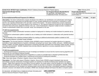 UNCLASSIFIED
PE 0602303E: INFORMATION & COMMUNICATIONS TECHNOLOGY UNCLASSIFIED
Defense Advanced Research Projects Agency Page 23 of 33 R-1 Line #13
Exhibit R-2A, RDT&E Project Justification: PB 2017 Defense Advanced Research Projects Agency Date: February 2016
Appropriation/Budget Activity
0400 / 2
R-1 Program Element (Number/Name)
PE 0602303E / INFORMATION &
COMMUNICATIONS TECHNOLOGY
Project (Number/Name)
IT-03 / INFORMATION ASSURANCE AND
SURVIVABILITY
B. Accomplishments/Planned Programs ($ in Millions) FY 2015 FY 2016 FY 2017
Description: The Active Authentication program developed more effective user identification and authentication technologies.
Current authentication approaches are typically based on long, complex passwords and incorporate no mechanism to verify
that the user originally authenticated is the user still in control of the session. The Active Authentication program addressed
these issues by focusing on the unique aspects of the individual (i.e., the cognitive fingerprint) through the use of software-based
biometrics that continuously validate the identity of the user. Active Authentication integrated multiple biometric modalities to
create an authentication system that is accurate, robust, and transparent to the user.
FY 2015 Accomplishments:
- Demonstrated multiple authentication biometrics suitable for deployment on desktop and mobile hardware for potential use by
the DoD.
- Prototyped an authentication platform suitable for use on desktop and mobile hardware in collaboration with potential transition
sponsors.
- Proved flexibility of the underlying prototype platform by creating an additional authentication platform suitable for DoD.
Title: Anomaly Detection at Multiple Scales (ADAMS)
Description: The Anomaly Detection at Multiple Scales (ADAMS) program developed and applied algorithms for detecting
anomalous, threat-related behavior of systems, individuals, and groups over hours, days, months, and years. ADAMS developed
flexible, scalable, and highly interactive approaches to extracting actionable information from information system log files, sensors,
and other instrumentation. ADAMS integrated these anomaly detection algorithms to produce adaptable systems for timely
insider threat detection.
FY 2015 Accomplishments:
- Developed techniques for representing end-user knowledge and feedback to ensure that the machine learning algorithms are
working with the most effective features possible.
- Demonstrated and quantified performance of algorithms in a series of controlled tests on blended synthetic/real data.
- Hardened prototypes and installed these in operational environments for testing and evaluation.
7.000 -   -  
Title: Clean-slate design of Resilient, Adaptive, Secure Hosts (CRASH)
Description: The Clean-slate design of Resilient, Adaptive, Secure Hosts (CRASH) program developed cyber security
technologies using the mechanisms of biological systems as inspiration for radically re-thinking basic hardware and system
designs. Higher level organisms have two distinct immune systems: the innate system is fast and deadly but is only effective
against a fixed set of pathogens; the adaptive system is slower but can learn to recognize novel pathogens. Similarly, CRASH
developed mechanisms at the hardware and operating system level that eliminate known vulnerabilities exploited by attackers.
However, because novel attacks will be developed, CRASH also developed software techniques that allow a computer system
6.730 -   -  
Volume 1 - 89
 