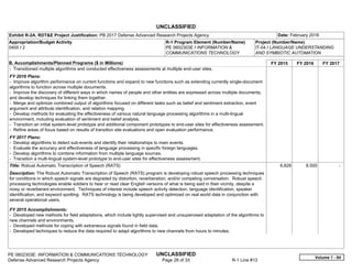 UNCLASSIFIED
PE 0602303E: INFORMATION & COMMUNICATIONS TECHNOLOGY UNCLASSIFIED
Defense Advanced Research Projects Agency Page 28 of 33 R-1 Line #13
Exhibit R-2A, RDT&E Project Justification: PB 2017 Defense Advanced Research Projects Agency Date: February 2016
Appropriation/Budget Activity
0400 / 2
R-1 Program Element (Number/Name)
PE 0602303E / INFORMATION &
COMMUNICATIONS TECHNOLOGY
Project (Number/Name)
IT-04 / LANGUAGE UNDERSTANDING
AND SYMBIOTIC AUTOMATION
B. Accomplishments/Planned Programs ($ in Millions) FY 2015 FY 2016 FY 2017
- Transitioned multiple algorithms and conducted effectiveness assessments at multiple end-user sites.
FY 2016 Plans:
- Improve algorithm performance on current functions and expand to new functions such as extending currently single-document
algorithms to function across multiple documents.
- Improve the discovery of different ways in which names of people and other entities are expressed across multiple documents,
and develop techniques for linking them together.
- Merge and optimize combined output of algorithms focused on different tasks such as belief and sentiment extraction, event
argument and attribute identification, and relation mapping.
- Develop methods for evaluating the effectiveness of various natural language processing algorithms in a multi-lingual
environment, including evaluation of sentiment and belief analysis.
- Transition an initial system-level prototype and additional component prototypes to end-user sites for effectiveness assessment.
- Refine areas of focus based on results of transition site evaluations and open evaluation performance.
FY 2017 Plans:
- Develop algorithms to detect sub-events and identify their relationships to main events.
- Evaluate the accuracy and effectiveness of language processing in specific foreign languages.
- Develop algorithms to combine information from multiple language sources.
- Transition a multi-lingual system-level prototype to end-user sites for effectiveness assessment.
Title: Robust Automatic Transcription of Speech (RATS)
Description: The Robust Automatic Transcription of Speech (RATS) program is developing robust speech processing techniques
for conditions in which speech signals are degraded by distortion, reverberation, and/or competing conversation. Robust speech
processing technologies enable soldiers to hear or read clear English versions of what is being said in their vicinity, despite a
noisy or reverberant environment. Techniques of interest include speech activity detection, language identification, speaker
identification, and keyword spotting. RATS technology is being developed and optimized on real world data in conjunction with
several operational users.
FY 2015 Accomplishments:
- Developed new methods for field adaptations, which include lightly supervised and unsupervised adaptation of the algorithms to
new channels and environments.
- Developed methods for coping with extraneous signals found in field data.
- Developed techniques to reduce the data required to adapt algorithms to new channels from hours to minutes.
6.828 8.500 -  
Volume 1 - 94
 