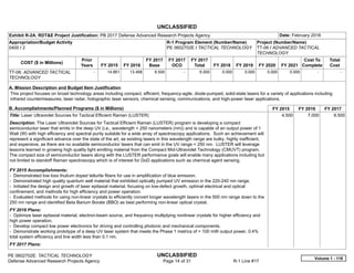 UNCLASSIFIED
PE 0602702E: TACTICAL TECHNOLOGY UNCLASSIFIED
Defense Advanced Research Projects Agency Page 14 of 31 R-1 Line #17
Exhibit R-2A, RDT&E Project Justification: PB 2017 Defense Advanced Research Projects Agency Date: February 2016
Appropriation/Budget Activity
0400 / 2
R-1 Program Element (Number/Name)
PE 0602702E / TACTICAL TECHNOLOGY
Project (Number/Name)
TT-06 / ADVANCED TACTICAL
TECHNOLOGY
COST ($ in Millions)
Prior
Years FY 2015 FY 2016
FY 2017
Base
FY 2017
OCO
FY 2017
Total FY 2018 FY 2019 FY 2020 FY 2021
Cost To
Complete
Total
Cost
TT-06: ADVANCED TACTICAL
TECHNOLOGY
-   14.861 13.468 6.500 -   6.500 0.000 0.000 0.000 0.000   -      -   
A. Mission Description and Budget Item Justification
This project focuses on broad technology areas including compact, efficient, frequency-agile, diode-pumped, solid-state lasers for a variety of applications including
infrared countermeasures, laser radar, holographic laser sensors, chemical sensing, communications, and high-power laser applications.
B. Accomplishments/Planned Programs ($ in Millions) FY 2015 FY 2016 FY 2017
Title: Laser Ultraviolet Sources for Tactical Efficient Raman (LUSTER)
Description: The Laser Ultraviolet Sources for Tactical Efficient Raman (LUSTER) program is developing a compact
semiconductor laser that emits in the deep UV (i.e., wavelength < 250 nanometers (nm)) and is capable of an output power of 1
Watt (W) with high efficiency and spectral purity suitable for a wide array of spectroscopy applications. Such an achievement will
represent a significant advance over the state of the art, as existing lasers in this wavelength range are bulky, highly inefficient,
and expensive, as there are no available semiconductor lasers that can emit in the UV range < 250 nm. LUSTER will leverage
lessons learned in growing high quality light emitting material from the Compact Mid-Ultraviolet Technology (CMUVT) program.
The compact size of semiconductor lasers along with the LUSTER performance goals will enable many applications including but
not limited to standoff Raman spectroscopy which is of interest for DoD applications such as chemical agent sensing.
FY 2015 Accomplishments:
- Demonstrated low loss thulium doped tellurite fibers for use in amplification of blue emission.
- Demonstrated high quality quantum well material that exhibited optically pumped UV emission in the 220-240 nm range.
- Initiated the design and growth of laser epitaxial material, focusing on low-defect growth, optimal electrical and optical
confinement, and methods for high efficiency and power operation.
- Evaluated methods for using non-linear crystals to efficiently convert longer wavelength lasers in the 500 nm range down to the
250 nm range and identified Beta Barium Borate (BBO) as best performing non-linear optical crystal.
FY 2016 Plans:
- Optimize laser epitaxial material, electron-beam source, and frequency multiplying nonlinear crystals for higher efficiency and
high power operation.
- Develop compact low power electronics for driving and controlling photonic and mechanical components.
- Demonstrate working prototype of a deep UV laser system that meets the Phase 1 metrics of > 100 mW output power, 0.4%
total system efficiency and line width less than 0.1 nm.
FY 2017 Plans:
4.500 7.000 6.500
Volume 1 - 118
 
