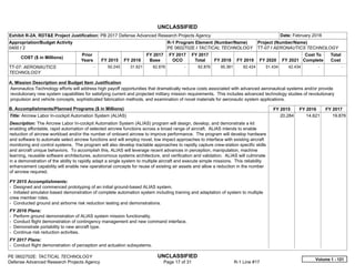 UNCLASSIFIED
PE 0602702E: TACTICAL TECHNOLOGY UNCLASSIFIED
Defense Advanced Research Projects Agency Page 17 of 31 R-1 Line #17
Exhibit R-2A, RDT&E Project Justification: PB 2017 Defense Advanced Research Projects Agency Date: February 2016
Appropriation/Budget Activity
0400 / 2
R-1 Program Element (Number/Name)
PE 0602702E / TACTICAL TECHNOLOGY
Project (Number/Name)
TT-07 / AERONAUTICS TECHNOLOGY
COST ($ in Millions)
Prior
Years FY 2015 FY 2016
FY 2017
Base
FY 2017
OCO
FY 2017
Total FY 2018 FY 2019 FY 2020 FY 2021
Cost To
Complete
Total
Cost
TT-07: AERONAUTICS
TECHNOLOGY
-   50.245 31.621 62.876 -   62.876 95.361 62.424 51.434 42.434   -      -   
A. Mission Description and Budget Item Justification
Aeronautics Technology efforts will address high payoff opportunities that dramatically reduce costs associated with advanced aeronautical systems and/or provide
revolutionary new system capabilities for satisfying current and projected military mission requirements. This includes advanced technology studies of revolutionary
propulsion and vehicle concepts, sophisticated fabrication methods, and examination of novel materials for aeronautic system applications.
B. Accomplishments/Planned Programs ($ in Millions) FY 2015 FY 2016 FY 2017
Title: Aircrew Labor In-cockpit Automation System (ALIAS)
Description: The Aircrew Labor In-cockpit Automation System (ALIAS) program will design, develop, and demonstrate a kit
enabling affordable, rapid automation of selected aircrew functions across a broad range of aircraft. ALIAS intends to enable
reduction of aircrew workload and/or the number of onboard aircrew to improve performance. The program will develop hardware
and software to automate select aircrew functions and will employ novel, low impact approaches to interface with existing aircraft
monitoring and control systems. The program will also develop tractable approaches to rapidly capture crew-station specific skills
and aircraft unique behaviors. To accomplish this, ALIAS will leverage recent advances in perception, manipulation, machine
learning, reusable software architectures, autonomous systems architecture, and verification and validation. ALIAS will culminate
in a demonstration of the ability to rapidly adapt a single system to multiple aircraft and execute simple missions. This reliability
enhancement capability will enable new operational concepts for reuse of existing air assets and allow a reduction in the number
of aircrew required.
FY 2015 Accomplishments:
- Designed and commenced prototyping of an initial ground-based ALIAS system.
- Initiated simulator-based demonstration of complete automation system including training and adaptation of system to multiple
crew member roles.
- Conducted ground and airborne risk reduction testing and demonstrations.
FY 2016 Plans:
- Perform ground demonstration of ALIAS system mission functionality.
- Conduct flight demonstration of contingency management and new command interface.
- Demonstrate portability to new aircraft type.
- Continue risk reduction activities.
FY 2017 Plans:
- Conduct flight demonstration of perception and actuation subsystems.
20.284 14.621 19.876
Volume 1 - 121
 