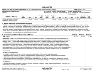UNCLASSIFIED
PE 0602702E: TACTICAL TECHNOLOGY UNCLASSIFIED
Defense Advanced Research Projects Agency Page 22 of 31 R-1 Line #17
Exhibit R-2A, RDT&E Project Justification: PB 2017 Defense Advanced Research Projects Agency Date: February 2016
Appropriation/Budget Activity
0400 / 2
R-1 Program Element (Number/Name)
PE 0602702E / TACTICAL TECHNOLOGY
Project (Number/Name)
TT-13 / NETWORK CENTRIC ENABLING
TECHNOLOGY
COST ($ in Millions)
Prior
Years FY 2015 FY 2016
FY 2017
Base
FY 2017
OCO
FY 2017
Total FY 2018 FY 2019 FY 2020 FY 2021
Cost To
Complete
Total
Cost
TT-13: NETWORK CENTRIC
ENABLING TECHNOLOGY
-   115.512 142.247 148.596 -   148.596 170.532 174.576 212.505 210.614   -      -   
A. Mission Description and Budget Item Justification
The Network Centric Enabling Technology project develops applications that integrate information arising from: 1) intelligence networks; 2) open and other external
sources; 3) sensors and signal/image processors; and 4) collection platforms and weapon systems. Technical challenges include the need to process huge volumes
of diverse, incomplete, and uncertain data in tactically-relevant timeframes. The data processing efforts include: conditioning of unstructured data, content analysis,
behavioral modeling, pattern-of-life characterization, economic activity analysis, social network analysis, anomaly detection, and visualization. Operational benefits
include deeper understanding of the evolving operational environment tailored to the needs of commanders at every echelon. Promising technologies are evaluated in
the laboratory and demonstrated in the field to facilitate transition.
B. Accomplishments/Planned Programs ($ in Millions) FY 2015 FY 2016 FY 2017
Title: XDATA
Description: The XDATA program is developing computational techniques and software tools for analyzing large volumes of
data, both semi-structured (e.g., tabular, relational, categorical, metadata, spreadsheets) and unstructured (e.g., text documents,
message traffic). Central challenges addressed include a) development of scalable algorithms for processing imperfect data
in distributed data stores, and b) creation of effective human-computer interaction tools for facilitating rapidly customizable
visual reasoning for diverse missions. The program has developed open source software toolkits that enable flexible software
development supporting users processing large volumes of data in timelines commensurate with mission workflows of targeted
defense applications. An XDATA framework supports minimization of design-to-deployment time of new analytic and visualization
technologies on diverse distributed computing platforms, and also accommodates changing problem spaces and collaborative
environments.
FY 2015 Accomplishments:
- Developed methods for interactive, iterative, and distributed analysis of diverse data at petabyte scale.
- Optimized analytic methods and software for implementation on heterogeneous platforms and operating environments.
- Optimized visualization technology to rapidly adapt to new missions and contexts.
- Demonstrated the initial implementation of a rich library of software tools for rapid use in mission and user specific contexts.
- Demonstrated end-to-end systems on data and problems of users from DoD, intelligence, and law enforcement communities.
FY 2016 Plans:
- Develop methods and software for interactive, iterative, distributed analysis of diverse data enabling transition, integration and
implementation on heterogeneous platforms.
31.217 32.917 13.896
Volume 1 - 126
 