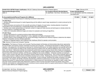 UNCLASSIFIED
PE 0602702E: TACTICAL TECHNOLOGY UNCLASSIFIED
Defense Advanced Research Projects Agency Page 28 of 31 R-1 Line #17
Exhibit R-2A, RDT&E Project Justification: PB 2017 Defense Advanced Research Projects Agency Date: February 2016
Appropriation/Budget Activity
0400 / 2
R-1 Program Element (Number/Name)
PE 0602702E / TACTICAL TECHNOLOGY
Project (Number/Name)
TT-13 / NETWORK CENTRIC ENABLING
TECHNOLOGY
B. Accomplishments/Planned Programs ($ in Millions) FY 2015 FY 2016 FY 2017
- Initiated development of techniques for detecting inconsistent observations.
FY 2016 Plans:
- Develop advanced techniques for media fingerprinting and the ability to search large repositories for content produced by the
same device.
- Define processes and practices for the scientific grounding of integrity of visual media, including detection of pixel level
manipulations and inconsistencies in shadows/illumination and motion/trajectories.
- Develop cross media representations of semantic content in image and video sources and techniques to indicate where the
sources reinforce or contradict each other.
- Collect and manipulate additional images and videos for evaluation and training of algorithms.
FY 2017 Plans:
- Develop approaches for countering evolving media editing technologies.
- Develop approaches to detect manipulation in noisy, degraded and highly compressed media.
- Develop means to fuse knowledge from the various technology components and inference engines to determine the relation
between manipulation and the intended application.
- Develop an integrated platform with Graphical User Interfaces (GUIs) for operator communication.
Title: Science of Human and Computer Teaming
Description: The Science of Human and Computer Teaming program will develop and demonstrate data-driven approaches
for the formation and training of teams comprised of humans and computers. Conventional approaches to military personnel
selection, role assignment, and training are optimized for individual performance, but military operations are typically performed
by teams, and future teams are likely to also include autonomous systems that use artificial intelligence (AI) to sense, reason,
learn, and interact. Behavioral scientists are studying the performance of groups across diverse sets of tasks and developing
performance assessment techniques for group work. Interesting early results suggest that groups exhibit a form of intelligence
beyond that of the individual members, and that group intelligence has social correlates. Computer scientists are looking at
ways in which humans may team with computers to achieve superior levels of performance. Such human-computer teams have
shown great promise in highly structured competitive domains such as chess. Realizing this promise in free-form (battlefield)
environments will require intuitive, low-latency, high-bandwidth, human-computer interfaces that enable computers to be better
teammates. The program will identify individual characteristics predictive of performance of mixed human-computer teams;
develop techniques for measuring these characteristics in military personnel; demonstrate the capability to select, assign roles,
and train human-computer teams with performance superior to that of human-only teams formed and trained using current
methods; and develop an understanding of how to structure human-computer teams for superior performance on military missions
such as cyber defense and intelligence analysis.
-   -   15.000
Volume 1 - 132
 