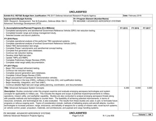 UNCLASSIFIED
PE 0603286E: ADVANCED AEROSPACE SYSTEMS UNCLASSIFIED
Defense Advanced Research Projects Agency Page 6 of 20 R-1 Line #36
Exhibit R-2, RDT&E Budget Item Justification: PB 2017 Defense Advanced Research Projects Agency Date: February 2016
Appropriation/Budget Activity
0400: Research, Development, Test & Evaluation, Defense-Wide / BA 3:
Advanced Technology Development (ATD)
R-1 Program Element (Number/Name)
PE 0603286E / ADVANCED AEROSPACE SYSTEMS
C. Accomplishments/Planned Programs ($ in Millions) FY 2015 FY 2016 FY 2017
- Completed aerodynamic and aerothermal Government Reference Vehicle (GRV) risk reduction testing.
- Completed booster range and energy management study.
- Selected booster and launch platforms.
FY 2016 Plans:
- Complete operational analysis of the performer TBG operational systems.
- Complete operational analysis of evolved Government Reference Vehicle (GRV).
- Select TBG demonstration test range.
- Complete Phase I aerodynamic and aerothermal concept testing.
- Complete first generation aero databases.
- Continue risk reduction testing.
- Develop initial flight test plan.
- Update TMPs and RMPs.
- Complete Preliminary Design Reviews (PDR).
- Complete initial range safety documentation.
FY 2017 Plans:
- Begin TBG concept refinement testing.
- Continue risk reduction testing.
- Complete second generation aero databases.
- Complete Critical Design Review (CDR).
- Begin procurement of hardware for demonstration vehicles.
- Begin hardware in the loop (HWIL), software in the loop (SIL), and qualification testing.
- Begin Assembly, Integration, and Test (AI&T).
- Continue detailed flight test and range safety planning, coordination, and documentation.
Title: Advanced Aerospace System Concepts
Description: Studies conducted under this program examine and evaluate emerging aerospace technologies and system
concepts for applicability to military use. This includes the degree and scope of potential impact/improvements to military
operations, mission utility, and warfighter capability. Studies are also conducted to analyze emerging aerospace threats along
with possible methods and technologies to counter them. The feasibility of achieving potential improvements, in terms of
resources, schedule, and technological risk, is also evaluated. The results from these studies are used, in part, to formulate future
programs or refocus ongoing work. Topics of consideration include: methods of defeating enemy anti-aircraft attacks; munition
technologies to increase precision, range, endurance, and lethality of weapons for a variety of mission sets; novel launch systems;
air vehicle control, power, propulsion, materials, and architectures; and payload and cargo handling systems.
6.360 6.000 3.000
Volume 1 - 186
 