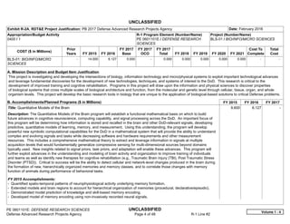 UNCLASSIFIED
PE 0601101E: DEFENSE RESEARCH SCIENCES UNCLASSIFIED
Defense Advanced Research Projects Agency Page 4 of 48 R-1 Line #2
Exhibit R-2A, RDT&E Project Justification: PB 2017 Defense Advanced Research Projects Agency Date: February 2016
Appropriation/Budget Activity
0400 / 1
R-1 Program Element (Number/Name)
PE 0601101E / DEFENSE RESEARCH
SCIENCES
Project (Number/Name)
BLS-01 / BIO/INFO/MICRO SCIENCES
COST ($ in Millions)
Prior
Years FY 2015 FY 2016
FY 2017
Base
FY 2017
OCO
FY 2017
Total FY 2018 FY 2019 FY 2020 FY 2021
Cost To
Complete
Total
Cost
BLS-01: BIO/INFO/MICRO
SCIENCES
-   14.000 6.127 0.000 -   0.000 0.000 0.000 0.000 0.000   -      -   
A. Mission Description and Budget Item Justification
This project is investigating and developing the intersections of biology, information technology and micro/physical systems to exploit important technological advances
and leverage fundamental discoveries for the development of new technologies, techniques, and systems of interest to the DoD. This research is critical to the
development of improved training and cognitive rehabilitation. Programs in this project will draw upon the information and physical sciences to discover properties
of biological systems that cross multiple scales of biological architecture and function, from the molecular and genetic level through cellular, tissue, organ, and whole
organism levels. This project will develop the basic research tools in biology that are unique to the application of biological-based solutions to critical Defense problems.
B. Accomplishments/Planned Programs ($ in Millions) FY 2015 FY 2016 FY 2017
Title: Quantitative Models of the Brain
Description: The Quantitative Models of the Brain program will establish a functional mathematical basis on which to build
future advances in cognitive neuroscience, computing capability, and signal processing across the DoD. An important focus of
this program will be determining how information is stored and recalled in the brain and other DoD-relevant signals, developing
predictive, quantitative models of learning, memory, and measurement. Using this understanding, the program will develop
powerful new symbolic computational capabilities for the DoD in a mathematical system that will provide the ability to understand
complex and evolving signals and tasks while decreasing software and hardware requirements and other measurement
resources. This includes a comprehensive mathematical theory to extract and leverage information in signals at multiple
acquisition levels that would fundamentally generalize compressive sensing for multi-dimensional sources beyond domains
typically used. New insights related to signal priors, task priors, and adaptation will enable these advances. This program will
further exploit advances in the understanding and modeling of brain activity and organization to improve training of individuals
and teams as well as identify new therapies for cognitive rehabilitation (e.g., Traumatic Brain Injury (TBI), Post Traumatic Stress
Disorder (PTSD)). Critical to success will be the ability to detect cellular and network-level changes produced in the brain during
the formation of new, hierarchically organized memories and memory classes, and to correlate those changes with memory
function of animals during performance of behavioral tasks.
FY 2015 Accomplishments:
- Quantified spatio-temporal patterns of neurophysiological activity underlying memory formation.
- Extended models and brain regions to account for hierarchical organization of memories (procedural, declarative/episodic).
- Demonstrated model prediction of knowledge and skill-based memory encoding.
- Developed model of memory encoding using non-invasively recorded neural signals.
9.600 6.127 -  
Volume 1 - 4
 