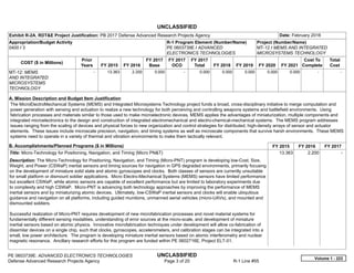 UNCLASSIFIED
PE 0603739E: ADVANCED ELECTRONICS TECHNOLOGIES UNCLASSIFIED
Defense Advanced Research Projects Agency Page 3 of 20 R-1 Line #55
Exhibit R-2A, RDT&E Project Justification: PB 2017 Defense Advanced Research Projects Agency Date: February 2016
Appropriation/Budget Activity
0400 / 3
R-1 Program Element (Number/Name)
PE 0603739E / ADVANCED
ELECTRONICS TECHNOLOGIES
Project (Number/Name)
MT-12 / MEMS AND INTEGRATED
MICROSYSTEMS TECHNOLOGY
COST ($ in Millions)
Prior
Years FY 2015 FY 2016
FY 2017
Base
FY 2017
OCO
FY 2017
Total FY 2018 FY 2019 FY 2020 FY 2021
Cost To
Complete
Total
Cost
MT-12: MEMS
AND INTEGRATED
MICROSYSTEMS
TECHNOLOGY
-   13.363 2.200 0.000 -   0.000 0.000 0.000 0.000 0.000   -      -   
A. Mission Description and Budget Item Justification
The MicroElectroMechanical Systems (MEMS) and Integrated Microsystems Technology project funds a broad, cross-disciplinary initiative to merge computation and
power generation with sensing and actuation to realize a new technology for both perceiving and controlling weapons systems and battlefield environments. Using
fabrication processes and materials similar to those used to make microelectronic devices, MEMS applies the advantages of miniaturization, multiple components and
integrated microelectronics to the design and construction of integrated electromechanical and electro-chemical-mechanical systems. The MEMS program addresses
issues ranging from the scaling of devices and physical forces to new organization and control strategies for distributed, high-density arrays of sensor and actuator
elements. These issues include microscale precision, navigation, and timing systems as well as microscale components that survive harsh environments. These MEMS
systems need to operate in a variety of thermal and vibration environments to make them tactically relevant.
B. Accomplishments/Planned Programs ($ in Millions) FY 2015 FY 2016 FY 2017
Title: Micro-Technology for Positioning, Navigation, and Timing (Micro PN&T)
Description: The Micro-Technology for Positioning, Navigation, and Timing (Micro-PNT) program is developing low-Cost, Size,
Weight, and Power (CSWaP) inertial sensors and timing sources for navigation in GPS degraded environments, primarily focusing
on the development of miniature solid state and atomic gyroscopes and clocks. Both classes of sensors are currently unsuitable
for small platform or dismount soldier applications. Micro Electro-Mechanical Systems (MEMS) sensors have limited performance
but excellent CSWaP, while atomic sensors are capable of excellent performance but are limited to laboratory experiments due
to complexity and high CSWaP. Micro-PNT is advancing both technology approaches by improving the performance of MEMS
inertial sensors and by miniaturizing atomic devices. Ultimately, low-CSWaP inertial sensors and clocks will enable ubiquitous
guidance and navigation on all platforms, including guided munitions, unmanned aerial vehicles (micro-UAVs), and mounted and
dismounted soldiers.
Successful realization of Micro-PNT requires development of new microfabrication processes and novel material systems for
fundamentally different sensing modalities, understanding of error sources at the micro-scale, and development of miniature
inertial sensors based on atomic physics. Innovative microfabrication techniques under development will allow co-fabrication of
dissimilar devices on a single chip, such that clocks, gyroscopes, accelerometers, and calibration stages can be integrated into a
small, low power architecture. The program is developing miniature inertial sensors based on atomic interferometry and nuclear
magnetic resonance. Ancillary research efforts for this program are funded within PE 0602716E, Project ELT-01.
13.363 2.200 -  
Volume 1 - 223
 