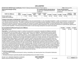 UNCLASSIFIED
PE 0601101E: DEFENSE RESEARCH SCIENCES UNCLASSIFIED
Defense Advanced Research Projects Agency Page 7 of 48 R-1 Line #2
Exhibit R-2A, RDT&E Project Justification: PB 2017 Defense Advanced Research Projects Agency Date: February 2016
Appropriation/Budget Activity
0400 / 1
R-1 Program Element (Number/Name)
PE 0601101E / DEFENSE RESEARCH
SCIENCES
Project (Number/Name)
CCS-02 / MATH AND COMPUTER
SCIENCES
COST ($ in Millions)
Prior
Years FY 2015 FY 2016
FY 2017
Base
FY 2017
OCO
FY 2017
Total FY 2018 FY 2019 FY 2020 FY 2021
Cost To
Complete
Total
Cost
CCS-02: MATH AND
COMPUTER SCIENCES
-   111.223 144.290 149.065 -   149.065 158.762 165.583 163.036 167.036   -      -   
A. Mission Description and Budget Item Justification
The Math and Computer Sciences project supports scientific study and experimentation on new computational algorithms, models, and mechanisms in support of long-
term national security requirements. The project is exploring novel means of leveraging computer capabilities, including: practical, logical, heuristic, and automated
reasoning by machines; enhanced human-to-computer and computer-to-computer interaction technologies; innovative approaches to the composition of software;
innovative computer architectures; mathematical programs and their potential for defense applications; and new learning mechanisms for systematically upgrading and
improving these capabilities. Promising techniques will transition to both technology development and system-level projects.
B. Accomplishments/Planned Programs ($ in Millions) FY 2015 FY 2016 FY 2017
Title: Big Mechanism
Description: The Big Mechanism program is creating new approaches to automated computational intelligence applicable
to diverse domains such as biology, cyber, economics, social science, and intelligence. Mastering these domains requires
the capability to create abstract yet predictive - ideally causal - models from massive volumes of diverse data generated by
human actors, physical sensors, and networked devices. Current modeling approaches are heavily reliant on human insight
and expertise, but the complexity of these models is growing exponentially and has now, or will soon, exceed the capacity for
human comprehension. Big Mechanism will create technologies to extract and normalize information for incorporation in flexible
knowledge bases readily adapted to novel problem scenarios; powerful reasoning engines that can infer general rules from
a collection of observations, apply general rules to specific instances, and generate (and compute the likelihood of) the most
plausible explanations for a sequence of events; and knowledge synthesis techniques to derive abstract principles and/or create
models of extreme complexity consistent with huge volumes of data. Big Mechanism applications will accommodate an operator-
in-the-loop by accepting questions posed in human natural language, providing drill-down to reveal the basis for an answer, taking
user inputs to improve/correct derived associations, weightings, and conclusions, and querying the operator to clarify ambiguities
and reconcile detected inconsistencies. Big Mechanism techniques will integrate burgeoning data into causal models and explore
these models for precise interventions. The program has adopted cancer modeling as an initial focus because the availability of
experimental data, and the complexity of the problems are representative of challenges facing the DoD in areas such as cyber
attribution, open-source intelligence, and economic indications and warning.
FY 2015 Accomplishments:
- Developed model management techniques for storing, manipulating, and reasoning about tens of thousands of alternative
causal models.
- Developed techniques to generate plausible causal hypotheses that can be tested in the lab.
15.000 23.100 25.000
Volume 1 - 7
 