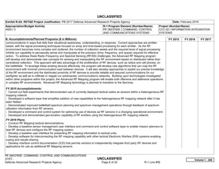 UNCLASSIFIED
PE 0603760E: COMMAND, CONTROL AND COMMUNICATIONS
SYST... UNCLASSIFIED
Defense Advanced Research Projects Agency Page 6 of 24 R-1 Line #56
Exhibit R-2A, RDT&E Project Justification: PB 2017 Defense Advanced Research Projects Agency Date: February 2016
Appropriation/Budget Activity
0400 / 3
R-1 Program Element (Number/Name)
PE 0603760E / COMMAND, CONTROL
AND COMMUNICATIONS SYSTEMS
Project (Number/Name)
CCC-02 / INFORMATION INTEGRATION
SYSTEMS
B. Accomplishments/Planned Programs ($ in Millions) FY 2015 FY 2016 FY 2017
communications in ways that defy their situational awareness, understanding, or response. Current approaches are emitter-
based, with the signal processing techniques focused on array and time-based processing for each emitter. As the RF
environment becomes more complex and cluttered, the number of collection assets and the required level of signal processing
inhibits our capability to pervasively sense and manipulate at the precision (time, frequency, and space) required for effective
action. To address these Radio Frequency and Spectral Sensing (RF/SS) challenges, the Advanced RF Mapping program
will develop and demonstrate new concepts for sensing and manipulating the RF environment based on distributed rather than
centralized collection. This approach will take advantage of the proliferation of RF devices, such as radios and cell phones, on
the battlefield. To leverage these existing devices effectively, the program will develop new algorithms that can map the RF
environment with minimal communication load between devices. It will also develop approaches to exploit our precise knowledge
of the RF environment and the distributed proximity of RF devices to provide reliable and assured communications for our
warfighter as well as to infiltrate or negate our adversaries' communications networks. Building upon technologies investigated
within other programs within this project, the Advanced RF Mapping program will enable both offensive and defensive operations
in complex RF environments. Advanced RF Mapping technology is planned to transition to the Services.
FY 2015 Accomplishments:
- Carried out field experiments that demonstrated use of currently deployed tactical radios as sensors within a heterogeneous RF
mapping network.
- Developed a software layer that simplifies addition of new capabilities to the heterogeneous RF mapping network after it has
been fielded.
- Demonstrated improved battlefield spectrum planning and spectrum management operations through feedback of spectrum
utilization information from RF sensors.
- Developed a command and control system for optimizing use of devices as RF sensors in a changing operational environment.
- Developed and demonstrated geo-location capability of RF emitters using the heterogeneous RF mapping network.
FY 2016 Plans:
- Conduct RF Mapping tactical demonstrations.
- Develop a baseline sensor management user interface and command and control software layer to enable mission planners to
task RF devices and configure the RF mapping system.
- Develop a baseline user interface for presenting RF mapping information to tactical units.
- Develop software for interconnecting the RF mapping capability with other tactical Electronic Warfare (EW) systems enabling
cueing and results sharing.
- Develop interface control documentation (ICD) that permits vendors to independently integrate third party RF devices and
applications for use as additional RF Mapping sensors.
Volume 1 - 246
 