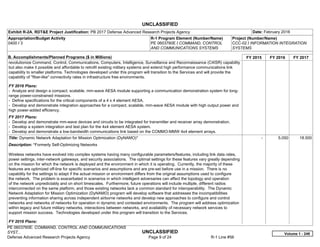 UNCLASSIFIED
PE 0603760E: COMMAND, CONTROL AND COMMUNICATIONS
SYST... UNCLASSIFIED
Defense Advanced Research Projects Agency Page 9 of 24 R-1 Line #56
Exhibit R-2A, RDT&E Project Justification: PB 2017 Defense Advanced Research Projects Agency Date: February 2016
Appropriation/Budget Activity
0400 / 3
R-1 Program Element (Number/Name)
PE 0603760E / COMMAND, CONTROL
AND COMMUNICATIONS SYSTEMS
Project (Number/Name)
CCC-02 / INFORMATION INTEGRATION
SYSTEMS
B. Accomplishments/Planned Programs ($ in Millions) FY 2015 FY 2016 FY 2017
revolutionize Command, Control, Communications, Computers, Intelligence, Surveillance and Reconnaissance (C4ISR) capability
but also make it possible and affordable to retrofit existing military systems and extend high performance communications link
capability to smaller platforms. Technologies developed under this program will transition to the Services and will provide the
capability of "fiber-like" connectivity rates in infrastructure free environments.
FY 2016 Plans:
- Analyze and design a compact, scalable, mm-wave AESA module supporting a communication demonstration system for long-
range power-constrained missions.
- Define specifications for the critical components of a 4 x 4 element AESA.
- Develop and demonstrate integration approaches for a compact, scalable, mm-wave AESA module with high output power and
high power-added efficiency.
FY 2017 Plans:
- Develop and demonstrate mm-wave devices and circuits to be integrated for transmitter and receiver array demonstration.
- Develop a system integration and test plan for the 4x4 element AESA system.
- Develop and demonstrate a low-bandwidth communications link based on the COMMO-MMW 4x4 element arrays.
Title: Dynamic Network Adaptation for Mission Optimization (DyNAMO)*
Description: *Formerly Self-Optimizing Networks
Wireless networks have evolved into complex systems having many configurable parameters/features, including link data rates,
power settings, inter-network gateways, and security associations. The optimal settings for these features vary greatly depending
on the mission for which the network is deployed and the environment in which it is operating. Currently, the majority of these
features are optimized off-line for specific scenarios and assumptions and are pre-set before use in a mission. There is no
capability for the settings to adapt if the actual mission or environment differs from the original assumptions used to configure
the network. The problem is exacerbated in scenarios in which intelligent adversaries can affect the topology and operation
of the network unpredictably and on short timescales. Furthermore, future operations will include multiple, different radios
interconnected on the same platform, and those existing networks lack a common standard for interoperability. The Dynamic
Network Adaptation for Mission Optimization (DyNAMO) program will develop software that addresses the incompatibilities
preventing information sharing across independent airborne networks and develop new approaches to configure and control
networks and networks of networks for operation in dynamic and contested environments. The program will address optimization
within legacy and future military networks, interactions between networks, and availability of necessary network services to
support mission success. Technologies developed under this program will transition to the Services.
FY 2016 Plans:
-   5.050 18.500
Volume 1 - 249
 