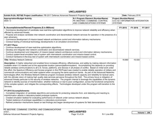 UNCLASSIFIED
PE 0603760E: COMMAND, CONTROL AND COMMUNICATIONS
SYST... UNCLASSIFIED
Defense Advanced Research Projects Agency Page 10 of 24 R-1 Line #56
Exhibit R-2A, RDT&E Project Justification: PB 2017 Defense Advanced Research Projects Agency Date: February 2016
Appropriation/Budget Activity
0400 / 3
R-1 Program Element (Number/Name)
PE 0603760E / COMMAND, CONTROL
AND COMMUNICATIONS SYSTEMS
Project (Number/Name)
CCC-02 / INFORMATION INTEGRATION
SYSTEMS
B. Accomplishments/Planned Programs ($ in Millions) FY 2015 FY 2016 FY 2017
- Commence development of candidate near-real-time optimization algorithms to improve network reliability and efficiency when
affected by advanced threats.
- Propose and analyze candidate inter-network coordination and decentralized network services for operation in the presence of a
peer adversary.
- Commence development of mission-based network architecture control and information delivery mechanisms.
- Conduct testing of individual technology developments in an emulation environment.
FY 2017 Plans:
- Continue development of near-real-time optimization algorithms.
- Develop and integrate inter-network coordination and decentralized network services.
- Continue development and integration of mission-based network architecture control and information delivery mechanisms.
- Conduct system-level emulation test of system with internetwork coordination and mission-based control.
- Conduct hardware-in-the-loop test of system with internetwork coordination and mission-based control.
Title: Wireless Network Defense
Description: A highly networked and enabled force increases efficiency, effectiveness, and safety by making relevant information
available when it is needed and at the appropriate location (person/platform/system). Accomplishing this depends on providing
reliable wireless communications to all U.S. forces, platforms, and devices in all phases of conflict. Based on initial work under
this effort, the Spectrum Efficiency and Access program in this PE/Project was created to enable reliable operation of military and
commercial communications and radar systems when occupying the same spectrum bands. As part of the Advanced Networks
technologies effort, the Wireless Network Defense program increases wireless network capacity and reliability for tactical users,
with the ultimate vision of making high quality data services pervasive throughout the DoD. The primary focus is mitigation of
advanced threats particular to the security of wireless networks. The program intends to leverage the capabilities of the dynamic
network to identify sources of misinformation, whether malicious or due to poor configuration, across the functional components
of the complex system, and mitigate the corresponding effects. Technologies developed under this program will transition to the
Services.
FY 2015 Accomplishments:
- Completed integration of candidate algorithms and protocols for protecting networks from, and detecting and reacting to,
misinformation attacks in laboratory-based prototype systems.
- Created emulation testbed for evaluating performance of network under various network attacks.
- Tested resilience of prototype capabilities in a laboratory environment.
- Refined protection mechanisms based on test findings and began development of systems for field demonstrations.
18.880 16.500 -  
Volume 1 - 250
 