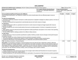 UNCLASSIFIED
PE 0601101E: DEFENSE RESEARCH SCIENCES UNCLASSIFIED
Defense Advanced Research Projects Agency Page 9 of 48 R-1 Line #2
Exhibit R-2A, RDT&E Project Justification: PB 2017 Defense Advanced Research Projects Agency Date: February 2016
Appropriation/Budget Activity
0400 / 1
R-1 Program Element (Number/Name)
PE 0601101E / DEFENSE RESEARCH
SCIENCES
Project (Number/Name)
CCS-02 / MATH AND COMPUTER
SCIENCES
B. Accomplishments/Planned Programs ($ in Millions) FY 2015 FY 2016 FY 2017
resource-based specifications, and implement compiler and runtime transformations that can efficiently adapt to resource
changes.
FY 2015 Accomplishments:
- Developed a preliminary evaluation framework to enable assessment of adaptation strategies for software systems in the face of
resource changes.
- Identified promising technical approaches to automatically discover and monitor resource changes.
FY 2016 Plans:
- Integrate specifications within an operational environment to monitor resource changes and trigger signals when resource
invariants are violated.
- Develop compile-time and runtime transformations that ensure survivable operation in the face of unexpected environment
changes.
- Build validation tools that certify that transformed applications satisfy specification assumptions in the context of new operating
environment guarantees.
- Develop platform-specific challenge problems from different military domains.
FY 2017 Plans:
- Develop new forms of resource-sensitive specifications capable of defining complex resource changes involving both physical
and logical resources.
- Build new compiler and runtime infrastructure that are sensitive to ecosystem evolution.
- Incorporate lightweight monitoring tools capable of runtime verification of adaptive program transformations.
- Evaluate the effectiveness of the developed systems in collaboration with potential transition partners.
Title: Quantifying Uncertainty in Physical Systems
Description: The Quantifying Uncertainty in Physical Systems thrust will create the basic mathematics needed to efficiently
quantify, propagate and manage multiple sources of (parametric and model) uncertainty to make accurate predictions about and
also design stochastic, complex DoD systems. In particular, this will include new methods for scaling Uncertainty Quantification
(UQ) methods to multiscale/multiphysics DoD systems; techniques for correcting model-form uncertainty and for understanding
rare events; and new methods for decision making, control, and design under uncertain conditions.
FY 2015 Accomplishments:
- Initiated development of new dimensional reduction and surrogate model methods with theoretical error bounds for rigorous
uncertainty analysis of large-scale, coupled systems.
- Initiated development of a new theoretical framework for optimization in the presence of high dimensional uncertain parameters.
4.350 16.947 19.357
Volume 1 - 9
 