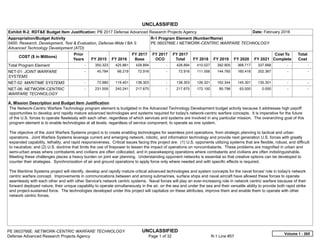 UNCLASSIFIED
PE 0603766E: NETWORK-CENTRIC WARFARE TECHNOLOGY UNCLASSIFIED
Defense Advanced Research Projects Agency Page 1 of 32 R-1 Line #57
Exhibit R-2, RDT&E Budget Item Justification: PB 2017 Defense Advanced Research Projects Agency Date: February 2016
Appropriation/Budget Activity
0400: Research, Development, Test & Evaluation, Defense-Wide / BA 3:
Advanced Technology Development (ATD)
R-1 Program Element (Number/Name)
PE 0603766E / NETWORK-CENTRIC WARFARE TECHNOLOGY
COST ($ in Millions)
Prior
Years FY 2015 FY 2016
FY 2017
Base
FY 2017
OCO
FY 2017
Total FY 2018 FY 2019 FY 2020 FY 2021
Cost To
Complete
Total
Cost
Total Program Element -   350.323 425.861 428.894 -   428.894 410.027 392.905 368.717 337.668   -      -   
NET-01: JOINT WARFARE
SYSTEMS
-   45.784 66.219 72.916 -   72.916 111.556 144.765 160.416 202.367   -      -   
NET-02: MARITIME SYSTEMS -   72.980 119.401 138.303 -   138.303 126.321 162.344 145.301 135.301   -      -   
NET-06: NETWORK-CENTRIC
WARFARE TECHNOLOGY
-   231.559 240.241 217.675 -   217.675 172.150 85.796 63.000 0.000   -      -   
A. Mission Description and Budget Item Justification
The Network-Centric Warfare Technology program element is budgeted in the Advanced Technology Development budget activity because it addresses high payoff
opportunities to develop and rapidly mature advanced technologies and systems required for today's network-centric warfare concepts. It is imperative for the future
of the U.S. forces to operate flawlessly with each other, regardless of which services and systems are involved in any particular mission. The overarching goal of this
program element is to enable technologies at all levels, regardless of service component, to operate as one system.
The objective of the Joint Warfare Systems project is to create enabling technologies for seamless joint operations, from strategic planning to tactical and urban
operations. Joint Warfare Systems leverage current and emerging network, robotic, and information technology and provide next generation U.S. forces with greatly
expanded capability, lethality, and rapid responsiveness. Critical issues facing this project are: (1) U.S. opponents utilizing systems that are flexible, robust, and difficult
to neutralize; and (2) U.S. doctrine that limits the use of firepower to lessen the impact of operations on noncombatants. These problems are magnified in urban and
semi-urban areas where combatants and civilians are often collocated, and in peacekeeping operations where combatants and civilians are often indistinguishable.
Meeting these challenges places a heavy burden on joint war planning. Understanding opponent networks is essential so that creative options can be developed to
counter their strategies. Synchronization of air and ground operations to apply force only where needed and with specific effects is required.
The Maritime Systems project will identify, develop and rapidly mature critical advanced technologies and system concepts for the naval forces' role in today's network
centric warfare concept. Improvements in communications between and among submarines, surface ships and naval aircraft have allowed these forces to operate
seamlessly with each other and with other Service's network centric systems. Naval forces will play an ever-increasing role in network centric warfare because of their
forward deployed nature, their unique capability to operate simultaneously in the air, on the sea and under the sea and their versatile ability to provide both rapid strike
and project-sustained force. The technologies developed under this project will capitalize on these attributes, improve them and enable them to operate with other
network centric forces.
Volume 1 - 265
 
