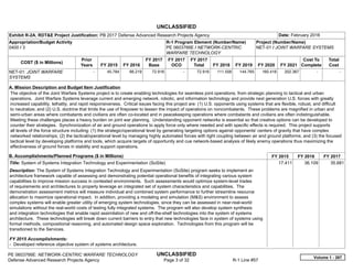 UNCLASSIFIED
PE 0603766E: NETWORK-CENTRIC WARFARE TECHNOLOGY UNCLASSIFIED
Defense Advanced Research Projects Agency Page 3 of 32 R-1 Line #57
Exhibit R-2A, RDT&E Project Justification: PB 2017 Defense Advanced Research Projects Agency Date: February 2016
Appropriation/Budget Activity
0400 / 3
R-1 Program Element (Number/Name)
PE 0603766E / NETWORK-CENTRIC
WARFARE TECHNOLOGY
Project (Number/Name)
NET-01 / JOINT WARFARE SYSTEMS
COST ($ in Millions)
Prior
Years FY 2015 FY 2016
FY 2017
Base
FY 2017
OCO
FY 2017
Total FY 2018 FY 2019 FY 2020 FY 2021
Cost To
Complete
Total
Cost
NET-01: JOINT WARFARE
SYSTEMS
-   45.784 66.219 72.916 -   72.916 111.556 144.765 160.416 202.367   -      -   
A. Mission Description and Budget Item Justification
The objective of the Joint Warfare Systems project is to create enabling technologies for seamless joint operations, from strategic planning to tactical and urban
operations. Joint Warfare Systems leverage current and emerging network, robotic, and information technology and provide next generation U.S. forces with greatly
increased capability, lethality, and rapid responsiveness. Critical issues facing this project are: (1) U.S. opponents using systems that are flexible, robust, and difficult
to neutralize; and (2) U.S. doctrine that limits the use of firepower to lessen the impact of operations on noncombatants. These problems are magnified in urban and
semi-urban areas where combatants and civilians are often co-located and in peacekeeping operations where combatants and civilians are often indistinguishable.
Meeting these challenges places a heavy burden on joint war planning. Understanding opponent networks is essential so that creative options can be developed to
counter their strategies. Synchronization of air and ground operations to apply force only where needed and with specific effects is required. This project supports
all levels of the force structure including: (1) the strategic/operational level by generating targeting options against opponents' centers of gravity that have complex
networked relationships; (2) the tactical/operational level by managing highly automated forces with tight coupling between air and ground platforms; and (3) the focused
tactical level by developing platforms and tools, which acquire targets of opportunity and cue network-based analysis of likely enemy operations thus maximizing the
effectiveness of ground forces in stability and support operations.
B. Accomplishments/Planned Programs ($ in Millions) FY 2015 FY 2016 FY 2017
Title: System of Systems Integration Technology and Experimentation (SoSite)
Description: The System of Systems Integration Technology and Experimentation (SoSite) program seeks to implement an
architecture framework capable of assessing and demonstrating potential operational benefits of integrating various system
capabilities to improve mission success in contested environments. Such assessments would optimize system-level trades
of requirements and architectures to properly leverage an integrated set of system characteristics and capabilities. The
demonstration assessment metrics will measure individual and combined system performance to further streamline resource
allocation to maximize operational impact. In addition, providing a modeling and simulation (M&S) environment to assess
complex systems will enable greater utility of emerging system technologies, since they can be assessed in near-real-world
simulations without the real-world costs of testing fully integrated systems. The program will also develop system synthesis
and integration technologies that enable rapid assimilation of new and off-the-shelf technologies into the system of systems
architecture. These technologies will break down current barriers to entry that new technologies face in system of systems using
formal methods, compositional reasoning, and automated design space exploration. Technologies from this program will be
transitioned to the Services.
FY 2015 Accomplishments:
- Developed reference objective system of systems architecture.
17.411 36.109 35.681
Volume 1 - 267
 