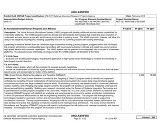 UNCLASSIFIED
PE 0603766E: NETWORK-CENTRIC WARFARE TECHNOLOGY UNCLASSIFIED
Defense Advanced Research Projects Agency Page 21 of 32 R-1 Line #57
Exhibit R-2A, RDT&E Project Justification: PB 2017 Defense Advanced Research Projects Agency Date: February 2016
Appropriation/Budget Activity
0400 / 3
R-1 Program Element (Number/Name)
PE 0603766E / NETWORK-CENTRIC
WARFARE TECHNOLOGY
Project (Number/Name)
NET-02 / MARITIME SYSTEMS
B. Accomplishments/Planned Programs ($ in Millions) FY 2015 FY 2016 FY 2017
Description: The Virtual Acoustic Microphone System (VAMS) program will develop additional acoustic sensor capabilities for
underwater platforms. The VAMS program seeks to develop and demonstrate technologies that enable the laser projection of
underwater acoustic sensor arrays with performance comparable to existing arrays. The VAMS approach, however, will allow the
array to be adaptively reconfigured, enabling capabilities that are not currently possible with existing technology.
Expanding on lessons learned from the Distributed Agile Submarine Hunting (DASH) program, budgeted within this PE/Project,
the program will combine reconfigurable laser transmitters with novel signal extraction methods and exploit new and emerging
high-speed sensor and processor capabilities. The VAMS system has the potential to be integrated into a number of underwater
platforms. The acoustic sensor technology developed under the VAMS program will transition to the Navy.
FY 2016 Plans:
- Evaluate core enabling technologies, including the application of high-speed sensor technology to increase the sensitivity of
laser-based acoustic detection.
FY 2017 Plans:
- Initiate system design, which will demonstrate the required acoustic capabilities.
- Initiate the development of advanced signal processing methods that will enable acoustic information extraction from the laser-
based sensor and compensate for motion of the platform.
Title: Cross Domain Maritime Surveillance and Targeting (CDMaST)
Description: The Cross Domain Maritime Surveillance and Targeting (CDMaST) program seeks to identify and implement
architectures consisting of novel combinations of manned and unmanned systems to execute long-range kill chains against
submarines and ships over large contested maritime areas. By exploiting promising new developments in unmanned platforms,
seafloor systems, and emerging long-range weapon systems, the program will develop an advanced, integrated undersea and
above sea warfighting capability. Building upon research conducted under the System of Systems Integration Technology and
Experimentation (SoSite) program (budgeted in PE 0603766E, Project NET-01), the Cross Domain Maritime Surveillance and
Targeting (CDMaST)program will establish an analytical and experimental environment to explore architecture combinations
in terms of operational effectiveness as well as engineering feasibility and robustness. The program will leverage enabling
technologies needed for command, control, and communication (C3) between physical domains in order to support the
architecture constructs. Through experimentation, the program will not only demonstrate integrated system performance, but
also develop new tactics that capitalize on features created by the heterogeneous architecture. The Cross Domain Maritime
Surveillance and Targeting (CDMaST) program will invest in technologies that will reduce cost, manage complexity, and improve
reliability. Technologies from this program will transition to the Navy.
-   4.000 16.558
Volume 1 - 285
 