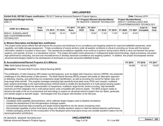 UNCLASSIFIED
PE 0603767E: SENSOR TECHNOLOGY UNCLASSIFIED
Defense Advanced Research Projects Agency Page 3 of 36 R-1 Line #58
Exhibit R-2A, RDT&E Project Justification: PB 2017 Defense Advanced Research Projects Agency Date: February 2016
Appropriation/Budget Activity
0400 / 3
R-1 Program Element (Number/Name)
PE 0603767E / SENSOR TECHNOLOGY
Project (Number/Name)
SEN-01 / SURVEILLANCE AND
COUNTERMEASURES TECHNOLOGY
COST ($ in Millions)
Prior
Years FY 2015 FY 2016
FY 2017
Base
FY 2017
OCO
FY 2017
Total FY 2018 FY 2019 FY 2020 FY 2021
Cost To
Complete
Total
Cost
SEN-01: SURVEILLANCE
AND COUNTERMEASURES
TECHNOLOGY
-   32.266 18.121 19.027 -   19.027 11.331 11.527 16.401 16.401   -      -   
A. Mission Description and Budget Item Justification
This project funds sensor efforts that will improve the accuracy and timeliness of our surveillance and targeting systems for improved battlefield awareness, strike
capability, and battle damage assessment. Timely surveillance of enemy territory under all weather conditions is critical to providing our forces with the tactical
information needed to succeed in future wars. This operational surveillance capability must continue to perform during enemy efforts to deny and deceive the sensor
systems, and operate, at times, in a clandestine manner. This project will exploit recent advances in multispectral target phenomenology, signal processing, low-power
high-performance computing, and low-cost microelectronics to develop advanced surveillance and targeting systems. In addition, this project encompasses several
advanced technologies related to the development of techniques to counter advanced battlefield threats.
B. Accomplishments/Planned Programs ($ in Millions) FY 2015 FY 2016 FY 2017
Title: Multi-Optical Sensing (MOS)*
Description: *Formerly Multi-Function Optical Sensing (MOS)
The proliferation of radio frequency (RF)-based countermeasures, such as digital radio frequency memory (DRFM), has presented
challenges to the effectiveness of data sensors. The Multi-Optical Sensing (MOS) program will enable an alternative approach
to detecting, tracking, and performing non-cooperative target identification, as well as providing fire control for fighter class and
long-range strike aircraft. This program leverages emerging high-sensitivity focal plane array (FPA) and compact, multiband
laser systems technology in the near/mid/long-wave infrared bands to enable the development of a multi-optical sensing system.
Technical challenges include the demonstration of inexpensive, multiband, large-format, photon-counting, high-bandwidth
receivers and their integration into a multi-optical sensor suite compatible with airborne assets. The MOS program seeks to
advance the state of the art of components and technology to support an all-optical airborne system that can detect, geolocate,
and identify targets at standoff ranges. Technologies from this program will transition to the Services.
FY 2015 Accomplishments:
- Completed initial capability demonstrations, which collected target imagery used to baseline simulations.
- Initiated the development of the first-generation prototype system.
- Incorporated advanced data processing and target tracking algorithms into the sensor processing chain.
- Demonstrated capability of active focal plane arrays and variable waveform lasers to meet the desired detection performance.
- Initiated packaging activity for the incorporation of the developed active focal plane arrays and variable waveform lasers into the
second-generation architecture.
18.060 18.121 19.027
Volume 1 - 299
 