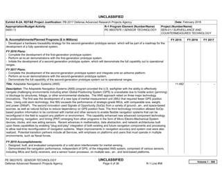 UNCLASSIFIED
PE 0603767E: SENSOR TECHNOLOGY UNCLASSIFIED
Defense Advanced Research Projects Agency Page 4 of 36 R-1 Line #58
Exhibit R-2A, RDT&E Project Justification: PB 2017 Defense Advanced Research Projects Agency Date: February 2016
Appropriation/Budget Activity
0400 / 3
R-1 Program Element (Number/Name)
PE 0603767E / SENSOR TECHNOLOGY
Project (Number/Name)
SEN-01 / SURVEILLANCE AND
COUNTERMEASURES TECHNOLOGY
B. Accomplishments/Planned Programs ($ in Millions) FY 2015 FY 2016 FY 2017
- Developed a hardware traceability strategy for the second-generation prototype sensor, which will be part of a roadmap for the
development of a fully operational system.
FY 2016 Plans:
- Complete the development of the first-generation prototype system.
- Perform air-to-air demonstrations with the first-generation prototype system.
- Initiate the development of a second-generation prototype system, which will demonstrate the full capability out to operational
ranges.
FY 2017 Plans:
- Complete the development of the second-generation prototype system and integrate onto an airborne platform.
- Perform air-to-air demonstrations with the second-generation prototype system.
- Demonstrate the full capability of the second-generation prototype system out to operational ranges.
Title: Adaptable Navigation Systems (ANS)
Description: The Adaptable Navigation Systems (ANS) program provided the U.S. warfighter with the ability to effectively
navigate challenging environments including when Global Positioning System (GPS) is unavailable due to hostile action (jamming)
or blockage by structures, foliage, or other environmental obstacles. The ANS approach relied on three major technology
innovations. The first was the development of a new type of inertial measurement unit (IMU) that required fewer GPS position
fixes. Using cold atom technology, this IMU exceeds the performance of strategic-grade IMUs, with comparable size, weight,
and power (SWaP). The second innovation used Signals of Opportunity (SoOp) from a variety of ground-, air-, and space-based
sources, as well as natural SoOps to reduce dependency on GPS position fixes. The third technology innovation allowed SoOp-
based position information to be combined with inertial and other sensors to enable flexible navigation systems that can be
reconfigured in the field to support any platform or environment. This capability enhanced new advanced component technology
for positioning, navigation, and timing (PNT) emerging from other programs in the form of Micro Electro-Mechanical System
devices, clocks, and new aiding sensors. Recent advances in mathematics, data abstraction, and network architectures built
upon these capabilities by enabling "plug-and-play" integration of both existing and future navigation components and processing
to allow real-time reconfiguration of navigation systems. Major improvements in navigation accuracy and system cost were also
realized. Potential transition partners include all Services, with emphasis on platforms and users that must operate in multiple
environments, such as Naval forces.
FY 2015 Accomplishments:
- Designed, built, and evaluated components of a cold atom interferometer for inertial sensing.
- Demonstrated the navigation performance, independent of GPS, of the integrated ANS system, comprised of various sensors,
including IMUs and SoOp receivers, and a sensor fusion processor, on multiple sea-, air-, and land-based platforms.
11.482 -   -  
Volume 1 - 300
 