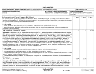 UNCLASSIFIED
PE 0603767E: SENSOR TECHNOLOGY UNCLASSIFIED
Defense Advanced Research Projects Agency Page 16 of 36 R-1 Line #58
Exhibit R-2A, RDT&E Project Justification: PB 2017 Defense Advanced Research Projects Agency Date: February 2016
Appropriation/Budget Activity
0400 / 3
R-1 Program Element (Number/Name)
PE 0603767E / SENSOR TECHNOLOGY
Project (Number/Name)
SEN-02 / SENSORS AND PROCESSING
SYSTEMS
B. Accomplishments/Planned Programs ($ in Millions) FY 2015 FY 2016 FY 2017
the opposing force's spectrum capabilities and allocations. It also enables the enemy to accurately predict where and what our
spectrum functions will be. U-SPIN will demonstrate the ability to dynamically co-design the previously incompatible functions on-
the-fly using learned knowledge about the RF environment.
FY 2017 Plans:
- Initiate algorithmic study of techniques that can achieve multiple spectrum objectives simultaneously.
- Select best of breed application of technology (achieving at least two functions simultaneously) and demonstrate proof of
concept in a laboratory setting.
Title: Dynamically Composed RF Systems
Description: Dominance of the RF spectrum is critical to successful U.S. military operations. Radar systems, electronic warfare
(EW) systems, and communication systems require custom software and hardware that is costly and time consuming to build and
integrate onto platforms. Expanding on ideas developed under the Multifunction RF program, also in this PE, the Dynamically
Composed RF Systems program addresses these challenges by developing adaptive, converged RF array systems. This enables
enhanced operational capability by dynamically adapting the system for tasks to support radar, communications, and EW in
a converged manner. This program will design and develop: (1) a modular architecture for collaborative, agile RF systems;
(2) advanced techniques for RF apertures and their associated airframe integration; (3) wide-band agile electronics to support
converged missions over those apertures; and (4) software tools for the control, coordination, and scheduling of RF functions and
payloads at the element level to maximize overall task performance. This capability can be adapted to address diverse missions.
Technology developed under this program will transition to the Services.
FY 2017 Plans:
- Assemble requirements to provide an abstraction of underlying software and hardware architectures.
- Commence design of modular architecture for agile, collaborative converged RF systems.
- Commence design of RF apertures and associated airframe integration, and agile low-power wide-band RF electronics suitable
for an RF payload on low-cost platforms/UAVs.
- Commence development of software for controlling and scheduling RF hardware (including processor) to carry out the desired
RF functions.
-   -   14.000
Title: Multifunction RF (MFRF)
Description: The Multifunction RF (MFRF) program goal is to enable U.S. rotary wing aircraft forces to fight effectively in all
forms of severely Degraded Visual Environments (DVE) when our adversaries cannot. The program goes beyond landing aids
in DVE to address all elements of combat to include landing, takeoff, hover/taxi, enroute navigation, lethality, and survivability.
Building on previous RF sensors advancements, the program will seek to eliminate many redundant RF elements of current
12.075 6.385 -  
Volume 1 - 312
 