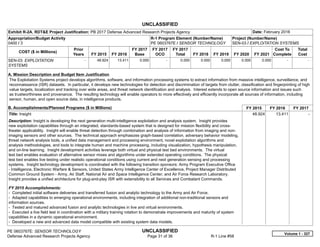 UNCLASSIFIED
PE 0603767E: SENSOR TECHNOLOGY UNCLASSIFIED
Defense Advanced Research Projects Agency Page 31 of 36 R-1 Line #58
Exhibit R-2A, RDT&E Project Justification: PB 2017 Defense Advanced Research Projects Agency Date: February 2016
Appropriation/Budget Activity
0400 / 3
R-1 Program Element (Number/Name)
PE 0603767E / SENSOR TECHNOLOGY
Project (Number/Name)
SEN-03 / EXPLOITATION SYSTEMS
COST ($ in Millions)
Prior
Years FY 2015 FY 2016
FY 2017
Base
FY 2017
OCO
FY 2017
Total FY 2018 FY 2019 FY 2020 FY 2021
Cost To
Complete
Total
Cost
SEN-03: EXPLOITATION
SYSTEMS
-   48.924 13.411 0.000 -   0.000 0.000 0.000 0.000 0.000   -      -   
A. Mission Description and Budget Item Justification
The Exploitation Systems project develops algorithms, software, and information processing systems to extract information from massive intelligence, surveillance, and
reconnaissance (ISR) datasets. In particular, it develops new technologies for detection and discrimination of targets from clutter, classification and fingerprinting of high
value targets, localization and tracking over wide areas, and threat network identification and analysis. Interest extends to open source information and issues such
as trustworthiness and provenance. The resulting technology will enable operators to more effectively and efficiently incorporate all sources of information, including
sensor, human, and open source data, in intelligence products.
B. Accomplishments/Planned Programs ($ in Millions) FY 2015 FY 2016 FY 2017
Title: Insight
Description: Insight is developing the next generation multi-intelligence exploitation and analysis system. Insight provides
new exploitation capabilities through an integrated, standards-based system that is designed for mission flexibility and cross-
theater applicability. Insight will enable threat detection through combination and analysis of information from imaging and non-
imaging sensors and other sources. The technical approach emphasizes graph-based correlation, adversary behavior modeling,
threat network analysis tools, a unified data management and processing environment, novel exploitation algorithms and
analysis methodologies, and tools to integrate human and machine processing, including visualization, hypothesis manipulation,
and on-line learning. Insight development activities leverage both virtual and physical test bed environments. The virtual
test bed enables evaluation of alternative sensor mixes and algorithms under extended operating conditions. The physical
test bed enables live testing under realistic operational conditions using current and next generation sensing and processing
systems. Insight technology development is coordinated with the following transition sponsors: Army Program Executive Office
- Intelligence, Electronic Warfare & Sensors, United States Army Intelligence Center of Excellence, Project Manager Distributed
Common Ground System - Army, Air Staff, National Air and Space Intelligence Center, and Air Force Research Laboratory.
Insight provides a unified architecture for plug-and-play ISR with extensibility to all Services and Combatant Commands.
FY 2015 Accomplishments:
- Completed initial software deliveries and transferred fusion and analytic technology to the Army and Air Force.
- Adapted capabilities to emerging operational environments, including integration of additional non-traditional sensors and
information sources.
- Tested and matured advanced fusion and analytic technologies in live and virtual environments.
- Executed a live field test in coordination with a military training rotation to demonstrate improvements and maturity of system
capabilities in a dynamic operational environment.
- Developed a new and advanced data model compatible with existing system data models.
48.924 13.411 -  
Volume 1 - 327
 